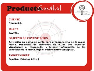 QUALA S.A. CLIENTE SAVITAL MARCA Activación en punto de venta para el lanzamiento de la nueva marca. Desarrollo de elementos de P.O.P, que impacten visualmente al consumidor y brinden información de los beneficios de la marca, bajo el mismo marco conceptual. OBJETIVO DE COMUNICACION Familiar.  Estratos 1-2 y 3 TARGET GROUP 