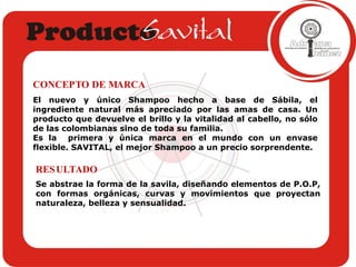 Se abstrae la forma de la savila, diseñando elementos de P.O.P, con formas orgánicas, curvas y movimientos que proyectan naturaleza, belleza y sensualidad.  RESULTADO El nuevo y único Shampoo hecho a base de Sábila, el ingrediente natural más apreciado por las amas de casa. Un producto que devuelve el brillo y la vitalidad al cabello, no sólo de las colombianas sino de toda su familia.  Es la  primera y única marca en el mundo con un envase flexible. SAVITAL, el mejor Shampoo a un precio sorprendente. CONCEPTO DE MARCA 