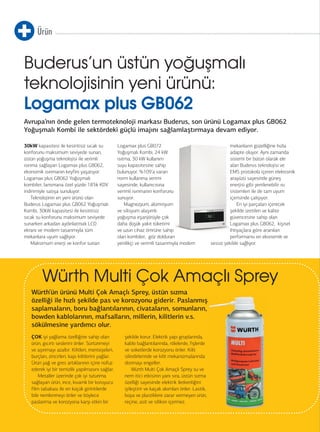 Ürün 
Buderus’un üstün yoğuşmalı 
teknolojisinin yeni ürünü: 
Logamax plus GB062 
Avrupa’nın önde gelen termoteknoloji markası Buderus, son ürünü Logamax plus GB062 
Yoğuşmalı Kombi ile sektördeki güçlü imajını sağlamlaştırmaya devam ediyor. 
30kW kapasitesi ile kesintisiz sıcak su 
konforunu maksimum seviyede sunan, 
üstün yoğuşma teknolojisi ile verimli 
ısınma sağlayan Logamax plus GB062, 
ekonomik ısınmanın keyfini yaşatıyor. 
Logamax plus GB062 Yoğuşmalı 
kombiler, lansmana özel yüzde 18’lik KDV 
indirimiyle satışa sunuluyor. 
34 
Teknolojinin en yeni ürünü olan 
Buderus Logamax plus GB062 Yoğuşmalı 
Kombi, 30kW kapasitesi ile kesintisiz 
sıcak su konforunu maksimum seviyede 
sunarken arkadan aydınlatmalı LCD 
ekranı ve modern tasarımıyla tüm 
mekanlara uyum sağlıyor. 
Maksimum enerji ve konfor sunan 
Logamax plus GB072 
Yoğuşmalı Kombi, 24 kW 
ısıtma, 30 kW kullanım 
suyu kapasitesine sahip 
bulunuyor. %109’a varan 
norm kullanma verimi 
sayesinde, kullanıcısına 
verimli ısınmanın konforunu 
sunuyor. 
Magnezyum, alüminyum 
ve silisyum alaşımlı 
yoğuşma eşanjörüyle çok 
daha düşük yakıt tüketimi 
ve uzun cihaz ömrüne sahip 
olan kombiler, göz dolduran 
yenilikçi ve verimli tasarımıyla modern 
mekanların güzelliğine hızla 
adapte oluyor. Aynı zamanda 
sistemi bir bütün olarak ele 
alan Buderus teknolojisi ve 
EMS protokolü içeren elektronik 
arayüzü sayesinde güneş 
enerjisi gibi yenilenebilir ısı 
sistemleri ile de tam uyum 
içerisinde çalışıyor. 
En iyi parçaları içerecek 
şekilde üretilen ve kalite 
güvencesine sahip olan 
Logamax plus GB062, kişisel 
ihtiyaçlara göre aranılan 
performansı en ekonomik ve 
sessiz şekilde sağlıyor. 
Würth Multi Çok Amaçlı Sprey 
Würth’ün ürünü Multi Çok Amaçlı Sprey, üstün sızma 
özelliği ile hızlı şekilde pas ve korozyonu giderir. Paslanmış 
saplamaların, boru bağlantılarının, civataların, somunların, 
bowden kablolarının, mafsalların, millerin, kilitlerin v.s. 
sökülmesine yardımcı olur. 
ÇOK iyi yağlama özelliğine sahip olan 
ürün, gıcırtı seslerini önler. Sürtünmeyi 
ve aşınmayı azaltır. Kilitleri, menteşeleri, 
burçları, zincirleri, kapı kilitlerini yağlar. 
Ürün yağ ve gres artıklarının içine nüfuz 
ederek iyi bir temizlik yapılmasını sağlar. 
Metaller üzerinde çok iyi tutunma 
sağlayan ürün, ince, kıvamlı bir koruyucu 
film tabakası ile en küçük girintilerde 
bile nemlenmeyi önler ve böylece 
paslanma ve korozyona karşı etkin bir 
şekilde korur. Elektrik yapı gruplarında, 
kablo bağlantılarında, rölelerde, fişlerde 
ve soketlerde korozyonu önler. Kilit 
silindirlerinde ve kilit mekanizmalarında 
donmayı engeller. 
Würth Multi Çok Amaçlı Sprey su ve 
nem itici etkisinin yanı sıra, üstün sızma 
özelliği sayesinde elektrik iletkenliğini 
iyileştirir ve kaçak akımları önler. Lastik, 
boya ve plastiklere zarar vermeyen ürün, 
reçine, asit ve silikon içermez. 
 