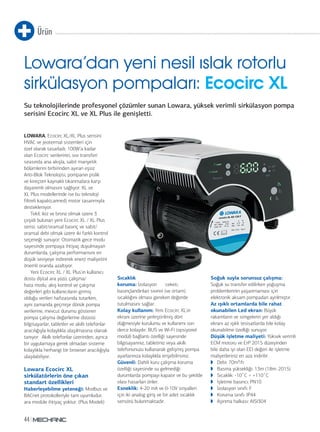 Ürün 
Lowara’dan yeni nesil ıslak rotorlu 
sirkülasyon pompaları: Ecocirc XL 
Su teknolojilerinde profesyonel çözümler sunan Lowara, yüksek verimli sirkülasyon pompa 
serisini Ecocirc XL ve XL Plus ile genişletti. 
LOWARA, Ecocirc XL/XL Plus serisini 
HVAC ve jeotermal sistemleri için 
özel olarak tasarladı. 100W’a kadar 
olan Ecocirc serilerinin, sıvı transferi 
sırasında ana akışla, sabit manyetik 
bölümlerini birbirinden ayıran eşsiz 
Anti-Blok Teknolojisi, pompanın pislik 
ve kireçten kaynaklı tıkanmalara karşı 
dayanımlı olmasını sağlıyor. XL ve 
XL Plus modellerinde ise bu teknoloji 
filtreli kapalı(canned) motor tasarımıyla 
destekleniyor. 
44 
Tekil, ikiz ve bronz olmak üzere 3 
çeşidi bulunan yeni Ecocirc XL / XL Plus 
serisi; sabit/oransal basınç ve sabit/ 
oransal debi olmak üzere iki farklı kontrol 
seçeneği sunuyor. Otomatik gece modu 
sayesinde pompaya ihtiyaç duyulmayan 
durumlarda, çalışma performansını en 
düşük seviyeye indirerek enerji maliyetini 
önemli oranda azaltıyor. 
Yeni Ecocirc XL / XL Plus’ın kullanıcı 
dostu dijital ara yüzü, çalışma/ 
hata modu, akış kontrol ve çalışma 
değerleri gibi kullanıcıların girmiş 
olduğu verileri hafızasında tutarken, 
aynı zamanda geçmişe dönük pompa 
verilerine, mevcut durumu gösteren 
pompa çalışma değerlerine dizüstü 
bilgisayarlar, tabletler ve akıllı telefonlar 
aracılığıyla kolaylıkla ulaşılmasına olanak 
tanıyor. Akıllı telefonlar üzerinden, ayrıca 
bir uygulamaya gerek olmadan sisteme 
kolaylıkla herhangi bir browser aracılığıyla 
ulaşılabiliyor. 
Lowara Ecocirc XL 
sirkülatörlerin öne çıkan 
standart özellikleri 
Haberleşebilme yeteneği: Modbus ve 
BACnet protokolleriyle tam uyumludur, 
ara modüle ihtiyaç yoktur. (Plus Modeli) 
Sıcaklık 
koruma: İzolasyon ceketi, 
basınçlandırılan sıvının (ve ortam) 
sıcaklığını olması gereken değerde 
tutulmasını sağlar. 
Kolay kullanım: Yeni Ecocirc XL’ın 
ekranı üzerine yerleştirilmiş dört 
düğmesiyle kurulumu ve kullanımı son 
derce kolaydır. BUS ve Wi-Fi (opsiyonel 
modül) bağlantı özelliği sayesinde 
bilgisayarınız, tabletiniz veya akıllı 
telefonunuzu kullanarak gelişmiş pompa 
ayarlarınıza kolaylıkla erişebilirsiniz. 
Güvenli: Dahili kuru çalışma koruma 
özelliği sayesinde su gelmediği 
durumlarda pompayı kapatır ve bu şekilde 
olası hasarları önler. 
Esneklik: 4-20 mA ve 0-10V sinyalleri 
için iki analog giriş ve bir adet sıcaklık 
sensörü bulunmaktadır. 
Soğuk suyla sorunsuz çalışma: 
Soğuk su transfer edilirken yoğuşma 
problemlerinin yaşanmaması için 
elektronik aksam pompadan ayrılmıştır. 
Az ışıklı ortamlarda bile rahat 
okunabilen Led ekran: Büyük 
rakamların ve simgelerin yer aldığı 
ekranı az ışıklı tesisatlarda bile kolay 
okunabilme özelliği sunuyor. 
Düşük işletme maliyeti: Yüksek verimli 
ECM motoru ve ErP 2015 düzeyinden 
bile daha iyi olan EEI değeri ile işletme 
maliyetleriniz en aza indirilir. 
◗ Debi: 70m³/h 
◗ Basma yüksekliği: 13m (18m. 2015) 
◗ Sıcaklık: -10°C ÷ +110°C 
◗ İşletme basıncı: PN10 
◗ İzolasyon sınıfı: F 
◗ Koruma sınıfı: IP44 
◗ Aşınma halkası: AISI304 
 