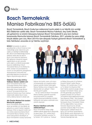 Haberler 
Bosch Termoteknik 
Manisa Fabrikası’na BES ödülü 
Bosch Termoteknik, Bosch Grubu’nun mükemmel içerik odaklı iş ve liderlik için verdiği 
BES Ödülü’nün sahibi oldu. Bosch Termoteknik Manisa Fabrikası, beş farklı ülkede, 
altı geliştirme ve üretim lokasyonu bulunan Bosch Termoteknik’in ana test merkezi 
konumunda Manisa’da bulunan Bosch Termoteknik Fabrikası, 2011 yılından bu yana aldığı 
birçok ödülün yanı sıra, Mart 2014’te tüm dünyada faaliyet gösteren Bosch Termoteknik iş 
kolu fabrikaları arasında en iyi fabrika seçilmişti. 
BOSCH Termoteknik, iki yılda bir 
gerçekleştirilen ve Bosch Grubu’nun ürün 
mühendisliği içinde mükemmel içerik 
odaklı iş ve liderliği ile ödüllendirdiği 
BES (Bosch Ürün Mühendisliği Sistemi) 
ödülünün sahibi oldu. Bu ödül ile 
Bosch, Ürün Geliştirme takımlarını, 
BES geliştirme süreçlerinin başarılı 
uygulamalarını ve aynı zamanda 
içerik odaklı iş ve liderlik konularındaki 
başarısını ödüllendiriyor. Bosch 
Termoteknik Manisa Ar-Ge Merkezi bu 
ödülü, standart test prosedürlerinin, 
tasarım ve ürün geliştirme yönergelerinin 
oluşturulmasının sonucunda ürün 
güvenirliği doğrulama konularında ki 
bilginin oluşturulmasıyla elde etti. 
Ödülü Bosch Grubu CEO’su 
Volkmar Denner takdim etti 
Bosch Termoteknik Kombi Ürün 
Güvenirliği Direktörü Peter Englich, 
Bosch Termoteknik Kombi Ürün 
Güvenirliği Uzmanı George Bennet 
ve Bosch Termoteknik Kombi Ürün 
Geliştirme Direktörü Jean Pierre Hathout 
mükemmelik ödülünü Bosch Grubu 
CEO’su Volkmar Denner’in elinden aldı. 
Altı Üretim Merkezi’nin testleri 
Manisa’da yapılıyor 
Bosch Termoteknik tarafından üretilen 
duvar tipi kombiler için, beş ülkede, altı 
geliştirme ve üretim merkezi faaliyette 
bulunuyor. Ömür ve dayanım testleri için 
ana merkez olarak konumlanan Bosch 
Termoteknik Manisa Fabrikası, tüm bu 
üretim lokasyonlarını destekleyen ve 
Bosch Termoteknik’in strateji haritasında 
6 
bulunan tüm kombi, sistem, alt-sistem 
ve komponentler için onaylama yetkisi 
bulunan yetkinlik merkezi haline geldi. 
Manisa Fabrikası ömür ve dayanım onay 
laboratuarları için yaklaşık 1 milyon 
Avro’luk yatırım yapıldı. 
Bu test merkezi ile Bosch Termoteknik 
Manisa Fabrikası, güvenilir tasarımlar 
konusunda kendini üst seviyelere 
taşırken potansiyel problemleri önceden 
belirleyerek ürün pazara sürülmeden önce 
çözüme ulaştırıyor. 
Manisa Fabrikası ard arda 
ödüllendiriliyor 
Bosch Termoteknik Türkiye, aldığı 
ödüllerle yıllardır global Bosch dünyasında 
ön plana çıkıyor. 2011 yılında, Bosch 
Termoteknik Fabrikaları arasında “En 
İyi Fabrika”, 2012 yılında ise, “Sevkiyat 
ve Maliyet Konusunda En İyi İlerleme 
Gösteren Fabrika” seçilen Manisa 
Fabrikası, 2013 yılında tekrar “En İyi” 
ve “En Yüksek Ciro Büyümesi Elde 
Eden” fabrika seçilerek ulaştığı noktayı 
kanıtladı. Termoteknik Türkiye, ayrıca 
2013’de gösterdiği satış büyümesi 
ile global arenada 2013 yılı Bosch 
Termoteknik Global değerlendirmesinde 
Satış Büyümesi Ödülü – Altın Kategori 
(Sales Growth Award Gold 2013) almaya 
hak kazandı. Bosch Termoteknik Türkiye, 
2013’te aldığı ödüllere, Satış Sonrası 
Hizmetler Departmanı’nın, 80 ülke 
arasından sıyrılarak aldığı “En İyi Servis 
Organizasyonu” ödülüyle devam etti. 
Ayrıca 2014 yılı Nisan ayında Manisa 
AR-GE Merkezi, kendi sektöründe en iyi 
AR-GE Merkezi ödülünü Bilim Sanayi ve 
Teknoloji Bakanlığı’ndan aldı. 
 