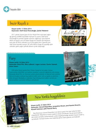hayata dair 
80 
Vizyon tarihi: 17 Ekim 2014 
Oyuncular: Halil Sezai Paracıkoğlu, Şafak Pekdemir 
2011 yılında vizyona giren ilk İncir Reçeli filmi seyirciden yoğun 
ilgi görmüş özellikle başroldeki müzisyen ve oyuncu Halil Sezai 
Paracıkoğlu’na yeniden popüler olmasını sağlamıştı. İçine kapanık 
Metin ve hayata cıvıl cıvıl bakan Duygu’nun hüzünlü aşk hikayesini 
konu alan ilk filmin ardından üç yıl sonra gelen ikinci yapımda yine 
Halil Sezai başrolde oynuyor. Bu sefer Metin’i Duygu ile yaşadığı aşkın 
ardından, gelen yoğun yalnızlık dönemi içinde izleyeceğiz. 
Vizyon tarihi: 24 Ekim 2014 
Oyuncular: Brad Pitt, Shia LaBeouf, Logan Lerman, Xavier Samuel, 
Jason Isaacs 
1945 yılının Nisan ayında İkinci Dünya Savaşı’nın son ayları. Avrupa 
Tiyatrosunda müttefikler son kozlarını oynarken, savaş ile yoğrulmuş ordu çavuşu 
Wardaddy (Brad Pitt), bir Sherman tankını yönetmektedir ve düşman hattı ardında 
ölümcül bir görev üstlenen beş kişilik bir ekibi vardır. Çok az sayıda ve yeterince 
silahı olmayan Wardaddy ve adamları, Nazi Almanya’sının kalbini vurmak için 
kahramanlıkları içerisinde tehlikeye atılmaktadır. 
Vizyon tarihi: 31 Ekim 2014 
Oyuncular: Gérard Depardieu, Jacqueline Bisset, José Ramón Rosario, 
Ronald Guttman, John Patrick Barry 
Bay Devereaux (Gérard Depardieu) son derece güçlü, her şeye sahip bir dolar 
milyarderidir. Milyonlarca insanın kaderini elinde tutmaktadır. Ancak kendi kaderini 
bile elinde tutmakta zorlanmaktadır, çünkü engelleyemediği dürtüleri başına sürekli iş 
açmaktadır. Ve bütün bunlar onun kaybolup gitme riskini giderek artırmaktadır. 
İncir Reçeli 2 
New York’a hoşgeldiniz 
Fur® 
 
