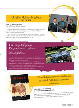 Tarih: 24 Ekim 2014 20:30 
Yer: CRR Konser Salonu, İstanbul 
Kontrbas sanatçılarının günümüzdeki en önemli temsilcilerinden Christian 
McBride, 24. Akbank Caz Festivali kapsamında 24 Ekim’de CRR Konser 
Salonu’nda performansını sergiliyor. 
Daha önce de Türk seyircisiyle buluşan sanatçı, bu kez piyanist Christian 
Sands ve Grammy ödüllü davul sanatçısı Ulysees Owens Jr ile çıkardıkları son 
albümü “Out Here” turnesi kapsamında sahne alacak. 
FRIXA Ş Damünpyiay oRnaalslyı cbraoşslsı yor 
Tarih:13 Ekim- 27 Ekim 2014 
Yer: Profilo Kültür Merkezi, İstanbul 
Klasik tiyatro eserlerinin güncelliğini daima koruduğu su götürmez bir gerçek. 
Yazarın başyapıtları arasında sayılan bu eserin iki ayrı ilgi çekici özelliği var: 
İlki tarihe tanıklık etmesi, ikincisi de evrensel bir uyarıda bulunması. 
81 
William Shakespeare’in dünyaca ünlü oy§nu 
III. Richard, Profilo Kültğr Merkezi’nde 
sahneleniyor 
Christianc aMzc zBarmidaen iıle şehirde 
Blues BTriomth’ edres gecesi 
Tarih:11- 12 Ekim 2014 
Yer: İntercity Park, İstanbul 
Motorsporlarında yepyeni bir heyecan yaratan FIA Dünya 
Rallycross RX Şampiyonası, star yarışmacıları ile 2014 yılının en çok 
konuşulan etkinliklerinden biri olacak. 
Hafta sonu boyunca çekişmeli yarışlara ev sahipliği yapacak 
etkinlikte ayrıca özel drift şovları, konserler ve tüm aileyi eğlendirecek 
etkinlikler ile unutulmaz bir hafta sonu geçirebilirsiniz. 
Intercity İstanbul Park pistinde özel olarak hazırlanacak Rallycross 
parkurunda bu nefes kesici mücadeleye davetlisiniz. 
 