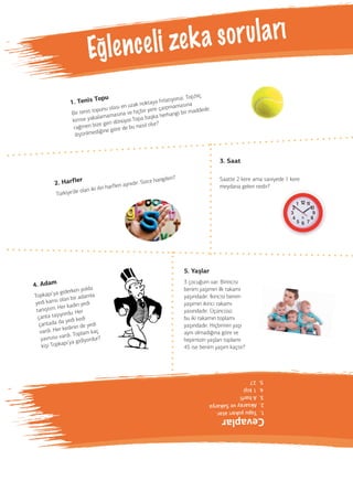 Eg le n c e l i ze k a s o r u l a rı 
1. Tenis Topu 
Bir tenis topunu olası en uzak noktaya fırlatıyoruz. Top,hiç 
kimse yakalamamasına ve hiçbir yere çarpmamasına 
rağmen bize geri dönüyor.Topa başka herhangi bir maddede 
iliştirilmediğine göre de bu nasıl olur? 
2. Harfler 
Türkiye’de olan iki ilin harfleri aynıdır. Sizce hangileri? 
5. Yaşlar 
3 çocuğum var. Birincisi 
benim yaşımın ilk rakamı 
yaşındadır. İkincisi benim 
yaşımın ikinci rakamı 
yasındadır. Üçüncüsü 
bu iki rakamın toplamı 
yaşındadır. Hiçbirinin yaşı 
aynı olmadığına göre ve 
hepimizin yaşları toplamı 
45 ise benim yaşım kaçtır? 
4. Adam 
Topkapı’ya giderken yolda 
yedi karısı olan bir adamla 
tanıştım. Her kadın yedi 
çanta taşıyordu. Her 
çantada da yedi kedi 
vardı. Her kedinin de yedi 
yavrusu vardı. Toplam kaç 
kişi Topkapı’ya gidiyordur? 
5. 27 
4. 1 kişi 
3. A harfi 
2. Aksaray ve Sakarya 
1. Topu yukarı atar. 
Cevaplar 
( 
3. Saat 
Saatte 2 kere ama saniyede 1 kere 
meydana gelen nedir? 
 