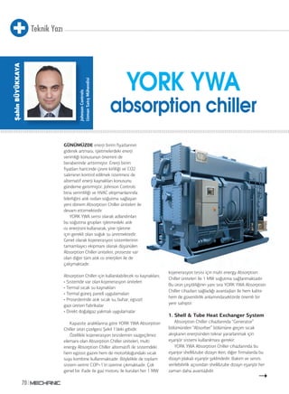 Teknik Yazı
70
GÜNÜMÜZDE enerji birim fiyatlarının
giderek artması, işletmelerdeki enerji
verimliği konusunun önemini de
beraberinde arttırmıştır. Enerji birim
fiyatları haricinde çevre kirliliği ve CO2
salımının kontrol edilmek istenmesi de
alternatif enerji kaynakları konusunu
gündeme getirmiştir. Johnson Controls
bina verimliliği ve HVAC ekipmanlarında
liderliğini atık ısıdan soğutma sağlayan
yeni dönem Absorption Chiller üniteleri ile
devam ettirmektedir.
YORK YWA serisi olarak adlandırılan
bu soğutma grupları işletmedeki atık
ısı enerjisini kullanarak, yine işletme
için gerekli olan soğuk su üretmektedir.
Genel olarak kojenerasyon sistemlerinin
tamamlayıcı ekipmanı olarak düşünülen
Absorption Chiller üniteleri, proseste var
olan diğer tüm atık ısı enerjileri ile de
çalışmaktadır.
Absorption Chiller için kullanılabilecek ısı kaynakları;
• Sistemde var olan kojenerasyon üniteleri
• Termal sıcak su kaynakları
• Termal güneş paneli uygulamaları
• Proseslerinde atık sıcak su, buhar, egsozt
gazı üreten fabrikalar
• Direkt doğalgaz yakmalı uygulamalar
Kapasite aralıklarına göre YORK YWA Absorption
Chiller ürün çizelgesi Şekil 1’deki gibidir.
Özellikle kojenerasyon tesislerinin vazgeçilmez
elemanı olan Absorption Chiller üniteleri, multi
energy Absorption Chiller alternatifi ile sistemdeki
hem egzost gazını hem de motorbloğundaki sıcak
suyu kombine kullanmaktadır. Böylelikle de toplam
sistem verimi COP=1’in üzerine çıkmaktadır. Çok
genel bir ifade ile gaz motoru ile kurulan her 1 MW
kojenerasyon tesisi için multi energy Absorption
Chiller üniteleri ile 1 MW soğutma sağlanmaktadır.
Bu ürün çeşitliliğinin yanı sıra YORK YWA Absorption
Chiller cihazları sağladığı avantajları ile hem kalite
hem de güvenilirlik anlamındasektörde önemli bir
yere sahiptir.
1. Shell & Tube Heat Exchanger System
Absorption Chiller cihazlarında “Generator”
bölümünden “Absorber” bölümüne geçen sıcak
akışkanın enerjisinden tekrar yararlanmak için
eşanjör sistemi kullanılması gerekir.
YORK YWA Absorption Chiller cihazlarında bu
eşanjor shell&tube dizayn iken, diğer firmalarda bu
dizayn plakalı eşanjör şeklindedir. Bakım ve servis
verilebilirlik açısından shell&tube dizayn eşanjör her
zaman daha avantajlıdır.
YORK YWA
absorption chiller
JohnsonControls
UzmanSatışMühendisi
ŞahinBÜYÜKKAYA
 