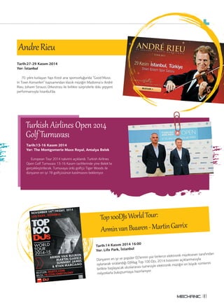 81
Tarih:14 Kasım 2014 16:00
Yer: Life Park, İstanbul
Dünyanın en iyi ve popüler DJ’lerinin yüz binlerce elektronik müziksever tarafından
oylanarak sıralandığı DJMag Top 100 DJs, 2014 listesinin açıklanmasıyla
birlikte başlayacak uluslararası turnesiyle elektronik müziğin en büyük isimlerini
milyonlarla buluşturmaya hazırlanıyor.
Top100DJsWorldTour:
Ar invanBuuren-Mar inGar ix
AndreRieu
Tim’ de
Blues Brothers gecesi
Tarih:13-16 Kasım 2014
Yer: The Montgomerie Maxx Royal, Antalya Belek
European Tour 2014 takvimi açıklandı. Turkish Airlines
Open Golf Turnuvası 13-16 Kasım tarihlerinde yine Belek’te
gerçekleştirilecek. Turnuvaya ünlü golfçü Tiger Woods ile
dünyanın en iyi 78 golfçüsünün katılmasını bekleniyor.
Turkish Airlines Open 2014
Golf Tur uvası
Tarih:27-29 Kasım 2014
Yer: İstanbul
70. yılını kutlayan Yapı Kredi ana sponsorluğunda “Good Music
In Town Konserleri” kapsamından klasik müziğin Madonna’sı André
Rieu, Johann Strauss Orkestrası ile birlikte sürprizlerle dolu yepyeni
performansıyla İstanbul’da.
 