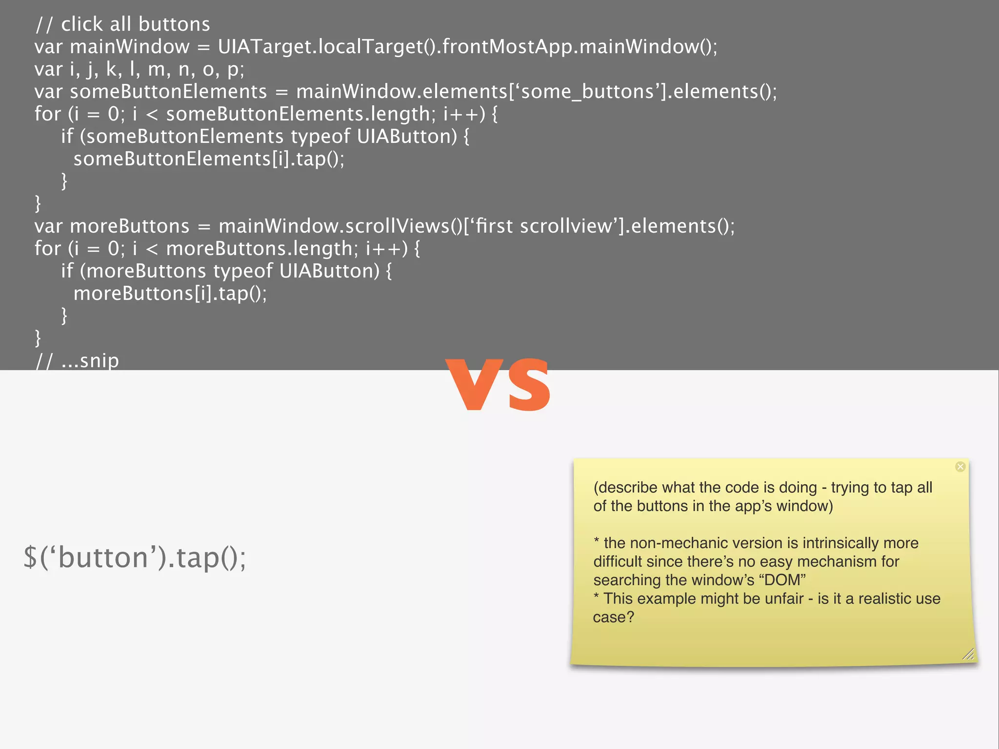 // click all buttons
 var mainWindow = UIATarget.localTarget().frontMostApp.mainWindow();
 var i, j, k, l, m, n, o, p;
 var someButtonElements = mainWindow.elements[‘some_buttons’].elements();
 for (i = 0; i < someButtonElements.length; i++) {
    if (someButtonElements typeof UIAButton) {
      someButtonElements[i].tap();
    }
 }
 var moreButtons = mainWindow.scrollViews()[‘ﬁrst scrollview’].elements();
 for (i = 0; i < moreButtons.length; i++) {
    if (moreButtons typeof UIAButton) {
      moreButtons[i].tap();
    }



                                         vs
 }
 // ...snip




                                                       (describe what the code is doing - trying to tap all
                                                       of the buttons in the app’s window)

                                                       * the non-mechanic version is intrinsically more
$(‘button’).tap();                                     difﬁcult since there’s no easy mechanism for
                                                       searching the window’s “DOM”
                                                       * This example might be unfair - is it a realistic use
                                                       case?
 