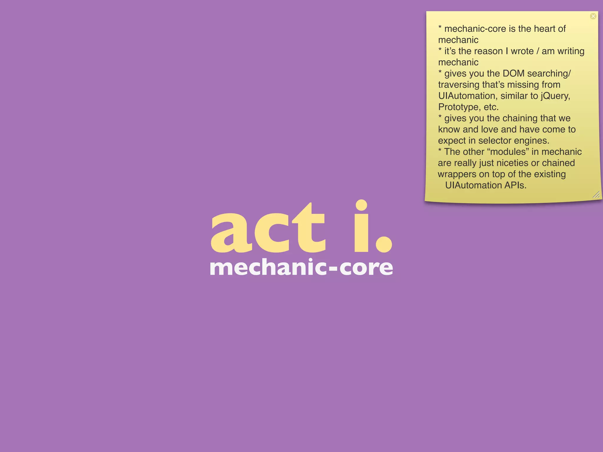 * mechanic-core is the heart of
                mechanic
                * it’s the reason I wrote / am writing
                mechanic
                * gives you the DOM searching/
                traversing that’s missing from
                UIAutomation, similar to jQuery,
                Prototype, etc.
                * gives you the chaining that we
                know and love and have come to
                expect in selector engines.
                * The other “modules” in mechanic
                are really just niceties or chained
                wrappers on top of the existing
                  UIAutomation APIs.




act i.
mechanic-core
 