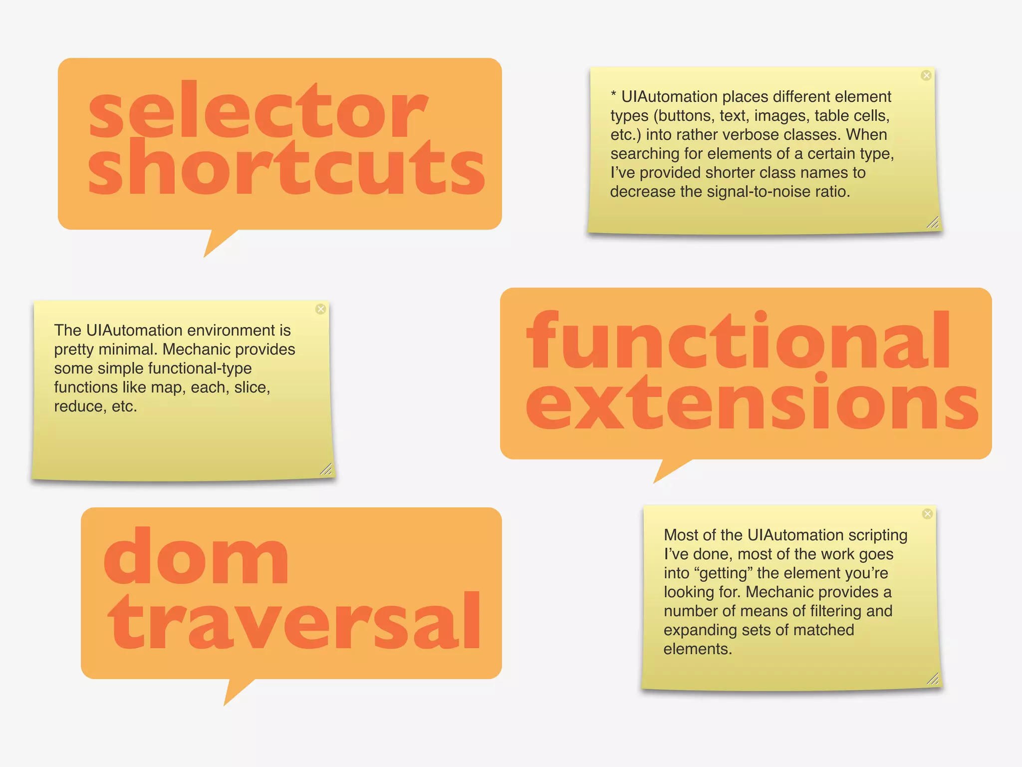 selector                         * UIAutomation places different element
                                     types (buttons, text, images, table cells,



    shortcuts
                                     etc.) into rather verbose classes. When
                                     searching for elements of a certain type,
                                     I’ve provided shorter class names to
                                     decrease the signal-to-noise ratio.




The UIAutomation environment is
pretty minimal. Mechanic provides
                                    functional
                                    extensions
some simple functional-type
functions like map, each, slice,
reduce, etc.




      dom
                                            Most of the UIAutomation scripting
                                            I’ve done, most of the work goes
                                            into “getting” the element you’re



      traversal
                                            looking for. Mechanic provides a
                                            number of means of ﬁltering and
                                            expanding sets of matched
                                            elements.
 