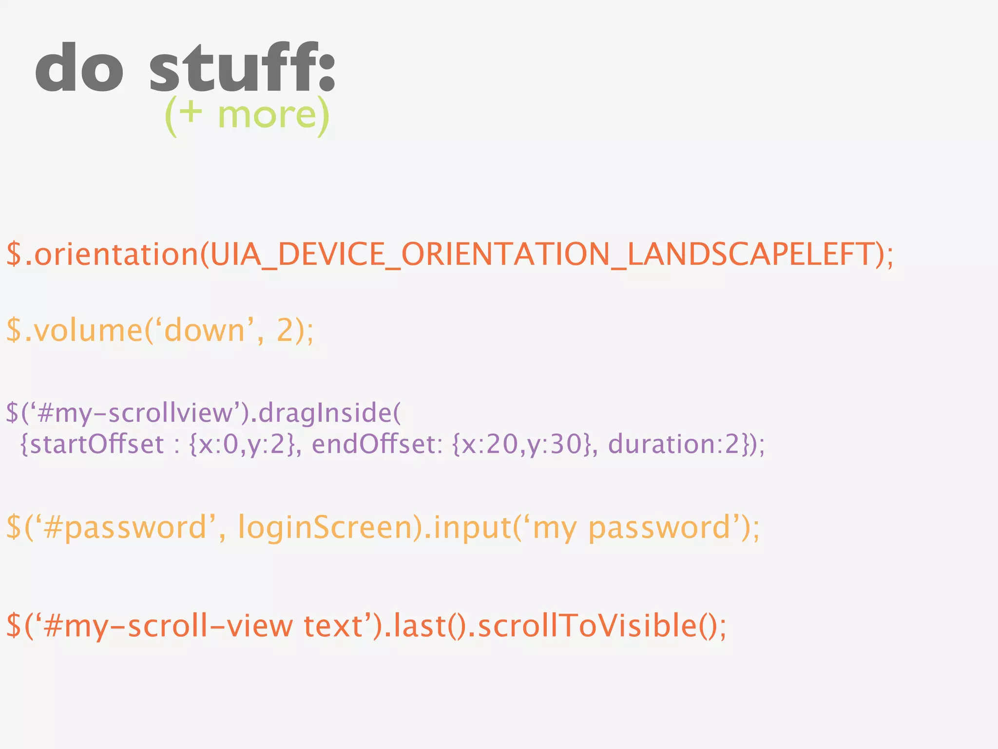 do stuff:
             (+ more)


$.orientation(UIA_DEVICE_ORIENTATION_LANDSCAPELEFT);

$.volume(‘down’, 2);

$(‘#my-scrollview’).dragInside(
 {startOffset : {x:0,y:2}, endOffset: {x:20,y:30}, duration:2});


$(‘#password’, loginScreen).input(‘my password’);


$(‘#my-scroll-view text’).last().scrollToVisible();
 
