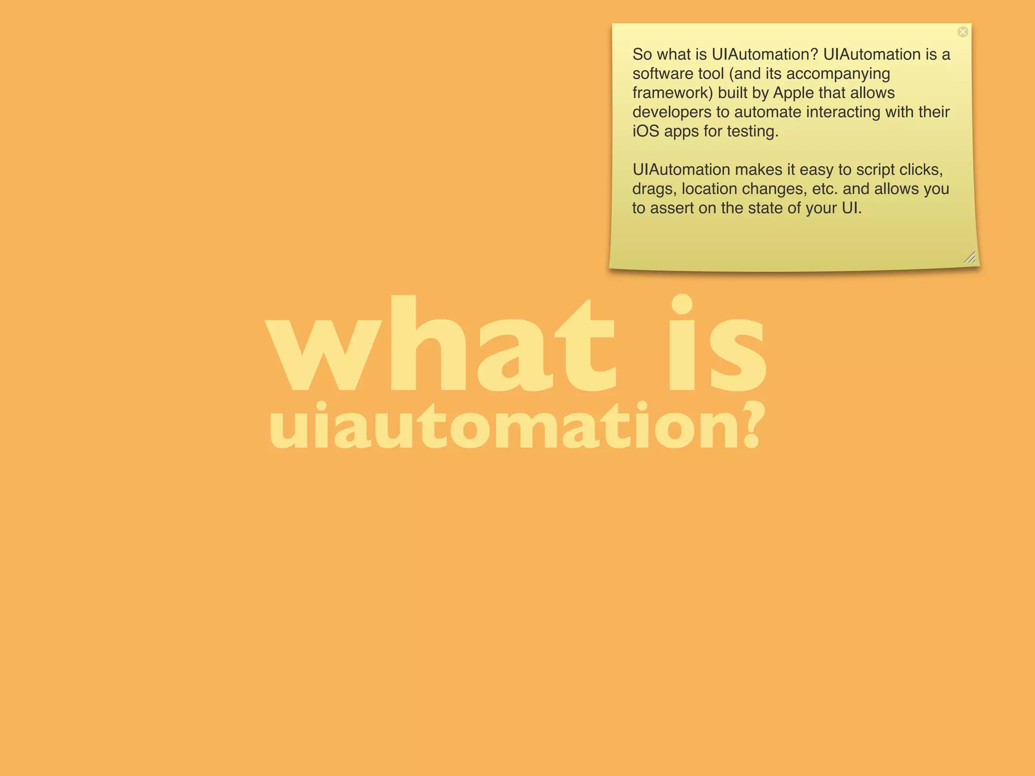 So what is UIAutomation? UIAutomation is a
         software tool (and its accompanying
         framework) built by Apple that allows
         developers to automate interacting with their
         iOS apps for testing.

         UIAutomation makes it easy to script clicks,
         drags, location changes, etc. and allows you
         to assert on the state of your UI.




what is
uiautomation?
 