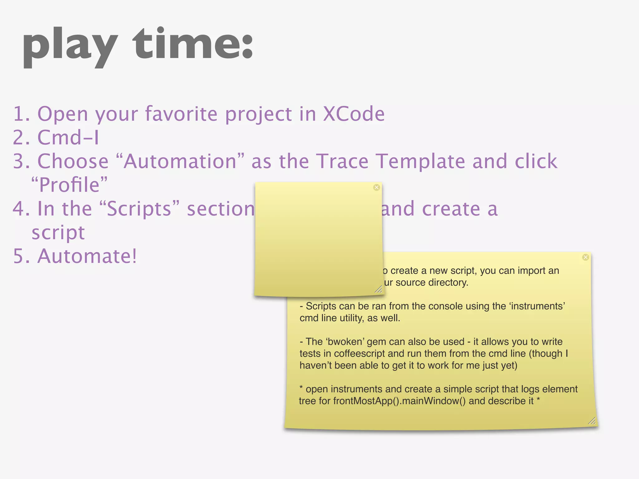 play time:
1. Open your favorite project in XCode
2. Cmd-I
3. Choose “Automation” as the Trace Template and click
  “Proﬁle”
4. In the “Scripts” section, click “Add” and create a
  script
5. Automate!
                            4) You don’t have to create a new script, you can import an
                            existing script in your source directory.

                            - Scripts can be ran from the console using the ‘instruments’
                            cmd line utility, as well.

                            - The ‘bwoken’ gem can also be used - it allows you to write
                            tests in coffeescript and run them from the cmd line (though I
                            haven’t been able to get it to work for me just yet)

                            * open instruments and create a simple script that logs element
                            tree for frontMostApp().mainWindow() and describe it *
 