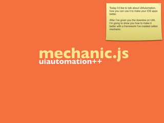 Today I’d like to talk about UIAutomation,
          how you can use it to make your iOS apps
          better.

          After I’ve given you the downlow on UIA,
          I’m going to show you how to make it
          better with a framework I’ve created called
          mechanic.




mechanic.js
uiautomation++
 