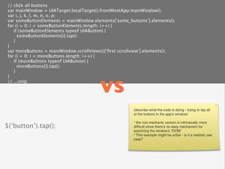 // click all buttons
 var mainWindow = UIATarget.localTarget().frontMostApp.mainWindow();
 var i, j, k, l, m, n, o, p;
 var someButtonElements = mainWindow.elements[‘some_buttons’].elements();
 for (i = 0; i < someButtonElements.length; i++) {
    if (someButtonElements typeof UIAButton) {
      someButtonElements[i].tap();
    }
 }
 var moreButtons = mainWindow.scrollViews()[‘ﬁrst scrollview’].elements();
 for (i = 0; i < moreButtons.length; i++) {
    if (moreButtons typeof UIAButton) {
      moreButtons[i].tap();
    }



                                         vs
 }
 // ...snip




                                                       (describe what the code is doing - trying to tap all
                                                       of the buttons in the app’s window)

                                                       * the non-mechanic version is intrinsically more
$(‘button’).tap();                                     difﬁcult since there’s no easy mechanism for
                                                       searching the window’s “DOM”
                                                       * This example might be unfair - is it a realistic use
                                                       case?
 