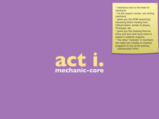 * mechanic-core is the heart of
                mechanic
                * it’s the reason I wrote / am writing
                mechanic
                * gives you the DOM searching/
                traversing that’s missing from
                UIAutomation, similar to jQuery,
                Prototype, etc.
                * gives you the chaining that we
                know and love and have come to
                expect in selector engines.
                * The other “modules” in mechanic
                are really just niceties or chained
                wrappers on top of the existing
                  UIAutomation APIs.




act i.
mechanic-core
 