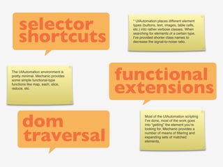 selector                         * UIAutomation places different element
                                     types (buttons, text, images, table cells,



    shortcuts
                                     etc.) into rather verbose classes. When
                                     searching for elements of a certain type,
                                     I’ve provided shorter class names to
                                     decrease the signal-to-noise ratio.




The UIAutomation environment is
pretty minimal. Mechanic provides
                                    functional
                                    extensions
some simple functional-type
functions like map, each, slice,
reduce, etc.




      dom
                                            Most of the UIAutomation scripting
                                            I’ve done, most of the work goes
                                            into “getting” the element you’re



      traversal
                                            looking for. Mechanic provides a
                                            number of means of ﬁltering and
                                            expanding sets of matched
                                            elements.
 
