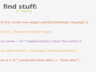 ﬁnd stuff:
           (+ more)

$(‘#my-scroll-view image’).each(function(img) { img.log(); });


$(‘text’, aPopover).siblings(‘image’);


var names = $(‘*’).map(function() { return this.name() });


var allNonTextEls = $(‘window’).children().not(‘text’);


var el = $(‘*’).predicate(‘where label == “Some label”’);
 