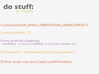 do stuff:
             (+ more)


$.orientation(UIA_DEVICE_ORIENTATION_LANDSCAPELEFT);

$.volume(‘down’, 2);

$(‘#my-scrollview’).dragInside(
 {startOffset : {x:0,y:2}, endOffset: {x:20,y:30}, duration:2});


$(‘#password’, loginScreen).input(‘my password’);


$(‘#my-scroll-view text’).last().scrollToVisible();
 