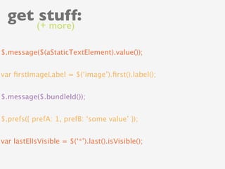 get stuff:
            (+ more)

$.message($(aStaticTextElement).value());


var ﬁrstImageLabel = $(‘image’).ﬁrst().label();


$.message($.bundleId());


$.prefs({ prefA: 1, prefB: ‘some value’ });


var lastElIsVisible = $(‘*’).last().isVisible();
 