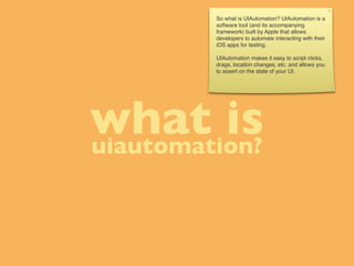 So what is UIAutomation? UIAutomation is a
         software tool (and its accompanying
         framework) built by Apple that allows
         developers to automate interacting with their
         iOS apps for testing.

         UIAutomation makes it easy to script clicks,
         drags, location changes, etc. and allows you
         to assert on the state of your UI.




what is
uiautomation?
 