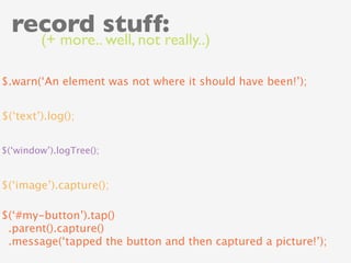 record stuff:
        (+ more.. well, not really..)

$.warn(‘An element was not where it should have been!’);


$(‘text’).log();


$(‘window’).logTree();


$(‘image’).capture();

$(‘#my-button’).tap()
 .parent().capture()
 .message(‘tapped the button and then captured a picture!’);
 