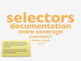 selectors
    documentation
                         more coverage
                                               assertions??
Big thing is that only simple selectors are
                                                create issues
supported, though the functions in mechanic-        use it!!!
core make it easy to construct complex               please...?
constructors.

Reworking mechanic-core based on Sizzle
and qwery currently, which should expose
more complex queries.
 