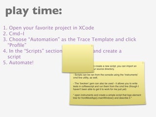 play time:
1. Open your favorite project in XCode
2. Cmd-I
3. Choose “Automation” as the Trace Template and click
  “Proﬁle”
4. In the “Scripts” section, click “Add” and create a
  script
5. Automate!
                            4) You don’t have to create a new script, you can import an
                            existing script in your source directory.

                            - Scripts can be ran from the console using the ‘instruments’
                            cmd line utility, as well.

                            - The ‘bwoken’ gem can also be used - it allows you to write
                            tests in coffeescript and run them from the cmd line (though I
                            haven’t been able to get it to work for me just yet)

                            * open instruments and create a simple script that logs element
                            tree for frontMostApp().mainWindow() and describe it *
 