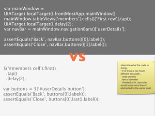var mainWindow =
UIATarget.localTarget().frontMostApp.mainWindow();
mainWindow.tableViews[‘members’].cells()[‘First row’].tap();
UIATarget.localTarget().delay(2);
var navBar = mainWindow.navigationBars()[‘userDetails’];

assertEquals(‘Back’, navBar.buttons()[0].label());
assertEquals(‘Close’, navBar.buttons()[1].label());


                                 vs                   (describe what the code is
$(‘#members cell’).ﬁrst()                             doing)
                                                      * # of lines is not much
 .tap()                                               different buuuutttt...
                                                      * code density
 .delay(2);                                           * law of demeter
                                                      * cheated a bit, top code
                                                      would span more lines if
var buttons = $(‘#userDetails button’);               abstracted to the same level

assertEquals(‘Back’, buttons[0].label());
assertEquals(‘Close’, buttons[0].last().label());
 