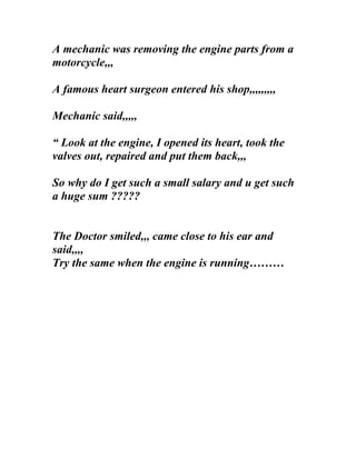 A mechanic was removing the engine parts from a
motorcycle,,,

A famous heart surgeon entered his shop,,,,,,,,,

Mechanic said,,,,,

“ Look at the engine, I opened its heart, took the
valves out, repaired and put them back,,,

So why do I get such a small salary and u get such
a huge sum ?????


The Doctor smiled,,, came close to his ear and
said,,,,
Try the same when the engine is running………
 