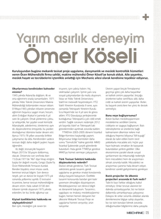 25
Yarım asırlık deneyim
Ömer KöseliKuruluşundan bugüne mekanik tesisat proje uygulama, danışmanlık ve mesleki kontrollük hizmetleri
veren Öcen Mühendislik ﬁrma sahibi, makine mühendisi Ömer Köseli’ye konuk olduk. Aile yaşan sı,
meslek haya ve tecrübelerini içtenlikle anla ğı için Mechanic ailesi olarak kendisine teşekkür ediyoruz.
Okurlarımıza kendinizden bahseder
misiniz?
1945 yılında Adana’da doğdum, ilk ve
orta eğitimimi orada tamamladım. 1971
yılında Yıldız Teknik Üniversitesi Makine
Mühendisliği bölümünden mezun oldum.
01Mayıs1965 yılından itibaren üniversite
eğitimim boyunca saygın insan, hocam,
abim Erdoğan Atakar’ın yanında 6 yıl
süre ile çalıştım. Ortak yönlerimiz çoktu,
iyi anlaşırdık, her şeyden evvel ikimizde
Adanalıydık, adetlerimiz, törelerimiz aynı
idi, düşüncelerimiz örtüşürdü, bu yüzden
dostluğumuz ölümüne kadar devam etti.
Ayrıca 1975-78 yılları arasında birlikte
çalışmamız da oldu. Kendisinden sadece
tesisatı değil, daha değerli şeyleri, hayatı
öğrendim.
Az değil, tesisatçılık hayatım
Mayıs 2015’te 50.yaşını doldurmuş
olacak. Üniversite son sınıfında iken
15.Ocak.1971’de “Abi” diye hitap ettiğim
başka bir değerli insanla, Cengiz Dazkır’la
Öcen Mühendislik firmasını kurduk.
Benden büyüktü, onun imzası vardı,
benimse tesisat bilgim. Son derece
neşeli, şen ve dürüst bir kişiydi.1975 yılı
sonunda yollarımız ayrıldı. O tesisatın
ticaretine, bense tesisat mühendisliğine
devam ettim. Hala sabah 07.00 den
itibaren işimde oluyorum.1975 yılında
evlendim, bir kız, birde oğlumuz var.
Kişisel özellikleriniz hakkında ne
söyleyebilirsiniz?
Ben işini, mesleğini çok seven bir
insanım, işim adeta hobim. Hiç
sıkılmadan çalışırım. İşimin yanı sıra
sosyal çalışmalardan da mutlu oluyorum.
İskav ve Yıldız Teknik Üniversitesi
Vakfı’nın mütevelli heyetindeyim. YTÜ
Vakfı Yönetim Kurulunda 9 sene, aynı
zamanda Teknopark Yönetim Kurulu
İcra Heyeti’nde ise 4 yıl süre ile görev
aldım. YTÜ Davutpaşa yerleşkesinde
kurduğumuz Teknopark’a çok ciddi emek
verdim. Sağlık sorunum nedeniyle 2012
yılı başında Vakıf ve Teknopark’taki
görevlerimden ayrılmak zorunda kaldım.
TTMD’nin 2003-2005 dönemi İstanbul
Bölge Komitesi başkanlığı yaptım.
Biliyorsunuz bölge komiteleri daha
sonra “Temsilcilik” haline getirildi. MMO
İstanbul Şubesinde çeşitli görevlerde
bulundum. Hala gerek TTMD’ye gerekse
MMO’ya hizmet vermeye çalışıyorum.
Türk Tesisat Sektörü hakkında
düşünceleriniz nelerdir?
Dürüst olmak gerekirse; Türk Tesisat
sektörünü gerek tasarım, gerek
uygulama ve gerekse imalat konularında
olukça başarılı buluyorum. Özellikle
tasarım konusunda batıdan geri kalır
yanımızın olmadığını düşünüyorum.
Meslektaşlarımızı son derece bilgili
ve donanımlı buluyorum. Tasarımcı,
uygulayıcı ve imalatçı meslektaşlarımız
bugün, hemen hemen dünyanın her
ülkesine Mekanik Tesisat Proje ve
uygulama hizmeti veriyorlar, ürün
satıyorlar.
Üretim yapan birçok firmalarımız
geçmişe göre çok daha başarılılar
ve kaliteli üretim yapıyorlar, birçoğu
ürünlerine kalite sertifikası aldı, daha
ciddi ve kaliteli üretim yapıyorlar. Bizler;
bu başarılı üreticilere her yönü ile destek
vermeliyiz.
Bunu neye bağlıyorsunuz?
Bütün bunları meslektaşlarımızın
mesleklerine verdikleri öneme,
ciddiyete ve saygıya bağlıyorum. Batı
teknolojilerine ve ürünlerine bağlı
kalmamanın ülkemize nelere mal
olduğunu hepimiz biliyoruz.“68 kuşağı”
olarak da tabir edilen bizim nesil
yokluklarla mücadele etti, hiçbir şeyi
hazır bulmadı, tırnakları ile kazıyarak
bulundukları yerlere geldiler. Ülke
ekonomisine paralel olarak sosyal
şartlarımızın da imkansızlığı nedeniyle
hem mücadeleci hem de araştırmacı
olmak zorunda kaldık. Mücadeleci ve
araştırmacı yanımız hala devam ediyor,
kendimizi sürekli geliştirmemiz gerekiyor.
Batılı projeciler ile ülkemiz
projecileri arasında ki fark nedir?
Tabii ki bazı farklar olduğunu kabul
etmeliyiz. Onlar tesisat alanının bir
dalında uzmanlaşıyorlar, biz ise bütün
dallarında uzmanlaşmaya çalışıyoruz.
Dolayısı ile onlar sorumlu oldukları alanda
derinlemesine bilgiye sahip oluyorlar,
biz ise tüm konuları bilmek zorunda
olduğumuzdan bilgilerimiz daha yatayda
 