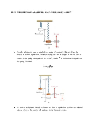 FREE VIBRATIONS OF A PARTICLE. SIMPLE HARMONIC MOTION
 Consider a body of a mass m attached to a spring of constant k ( Fiq a) . When the
particle is in static equilibrium, the forces acting on it are its weight W and the force T
exerted by the spring, of magnitude T = k st , where  st denotes the elongation of
the spring. Therefore
W = k st
 If a particle is displaced through a distance xm from its equilibrium position and released
with no velocity, the particle will undergo simple harmonic motion
 