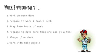 Work Environment …
1.Work on week days
2.Prepare to work 7 days a week
3.Stay late hours of work
4.Prepare to have more than one car at a time
5.Always plan ahead
6.Work with more people
 