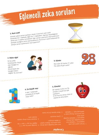 1. Kum saa
Elinizde sadece zaman ayarlayıcı olarak 2 tane kum saati vardır.
Bunlardan biri 7 dakikalık, diğeri de 11 dakikalıktır. Yapmayı düşündüğünüz
deney tam 15 dakika sürmektedir. Eğer zamanı uzatırsanız veya kısaltırsanız
deneyde istediğiniz verimi alamamaktasınız. Bu iki kum saatini kullanarak bu
deneyin zaman ayarlamasını nasıl yaparsınız?
4. En büyük sayı
4 adet 1 kullanarak
yazılabilecek en büyük
sayıyı nedir?
5. Elmalar
Bir sepette 5 elma var. Bu
elmaları 5 küçük kıza öyle
paylaştırın
ki her kızın bir elması olsun ve
sepette bir elma kalsın.
Eglenceli zeka soruları
(
2. Baba-oğul
İki kişi yolda
karşılaşıyorlar. Küçük
olan, büyüğün öz
oğludur.
Ancak büyük olan
küçüğün babası
değildir. Bu nasıl olur?
3. Günler
Bazı aylar 30, bazıları 31 çeker.
Kaç ayda 28 gün vardır?
1.İkikumsaatiniaynıanda
başlatırsınız.7dakikalıkkum
saatiboşaldığıandadeneye
başlarsınız.11dakikalıkboşaldığı
andatekrar
tersçevirirsiniz.Burayakadar4
dakikageçmiştir.11dakikalık
kumsaatiboşaldığıandadeneyi
sonaerdirirsiniz.Böylecetoplam
15dakikaolmuştur.
2.ÇünküAnnesidir.
3.BütünAylarda28GünVardır.
4.Sanıldığıüzerebusayı1111
değildir.Busayı11üzeri11’dir.
5.Kızlardanbirineelmayısepetle
beraberverin.
Cevaplar
 