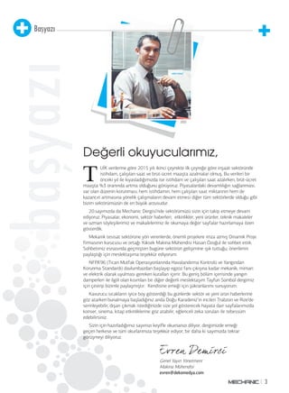 3
Başyazı
başyazı
Değerli okuyucularımız,
Genel Yayın Yönetmeni
Makina Mühendisi
evren@dekomedya.com
T
UİK verilerine göre 2015 yılı ikinci çeyrekte ilk çeyreğe göre inşaat sektöründe
istihdam, çalışılan saat ve brüt-ücret maaşta azalmalar olmuş. Bu verileri bir
önceki yıl ile kıyasladığımızda ise istihdam ve çalışılan saat azalırken, brüt-ücret
maaşta %3 oranında artma olduğunu görüyoruz. Piyasalardaki devamlılığın sağlanması,
var olan düzenin korunması, hem istihdamın, hem çalışılan saat miktarının hem de
kazancın artmasına yönelik çalışmaların devam etmesi diğer tüm sektörlerde olduğu gibi
bizim sektörümüzün de en büyük arzusudur.
20.sayımızda da Mechanic Dergisi’nde sektörümüzü sizin için takip etmeye devam
ediyoruz. Piyasalar, ekonomi, sektör haberleri, etkinlikler, yeni ürünler, teknik makaleler
ve uzman söyleşilerimiz ve makalelerimiz ile okumaya değer sayfalar hazırlamaya özen
gösterdik.
Mekanik tesisat sektörüne yön verenlerde, önemli projelere imza atmış Dinamik Proje
firmasının kurucusu ve ortağı Yüksek Makina Mühendisi Hasan Özoğul ile sohbet ettik.
Sohbetimiz esnasında geçmişten bugüne sektörün gelişimine ışık tuttuğu, önerilerini
paylaştığı için meslektaşıma teşekkür ediyorum.
NFPA’96 (Ticari Mutfak Operasyonlarında Havalandırma Kontrolü ve Yangından
Korunma Standardı) davlumbazdan başlayıp egzoz fanı çıkışına kadar mekanik, mimari
ve elektrik olarak uyulması gereken kuralları içerir. Bu geniş bölüm içerisinde yangın
damperleri ile ilgili olan kısımları bir diğer değerli meslektaşım Tayfun Sümbül dergimiz
için çevirip bizimle paylaşmıştır. Kendisine emeği için şükranlarımı sunuyorum.
Kavurucu sıcakların iyice boy gösterdiği bu günlerde sektör ve yeni ürün haberlerine
göz atarken bunalmaya başladığınız anda Doğu Karadeniz’in incileri Trabzon ve Rize’de
serinleyebilir, dışarı çıkmak istediğinizde size yol gösterecek hayata dair sayfalarımızda
konser, sinema, kitap etkinliklerine göz atabilir, eğlenceli zeka soruları ile tebessüm
edebilirsiniz.
Sizin için hazırladığımız sayımızı keyifle okumanızı diliyor, dergimizde emeği
geçen herkese ve tüm okurlarımıza teşekkür ediyor, bir daha ki sayımızda tekrar
görüşmeyi diliyoruz.
 
