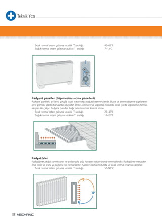 Teknik Yazı
88
Sıcak termal ortam çalışma sıcaklık (T) aralığı: 45–65°C
Soğuk termal ortam çalışma sıcaklık (T) aralığı: 7–12°C
Radyant paneller (döşemeden ısıtma panelleri)
Radyant paneller, ışınlama yoluyla odayı ısıtan veya soğutan terminallerdir. Duvar ve zemin döşeme yapılarının
içine gömülü plastik borulardan oluşurlar. Ünite, ısıtma veya soğutma modunda sıcak ya da soğutulmuş termal
akışkan ile çalışır. Radyant paneller, bağıl ortam nemini kontrol etmez.
Sıcak termal ortam çalışma sıcaklık (T) aralığı: 22–45°C
Soğuk termal ortam çalışma sıcaklık (T) aralığı: 16–20°C
Radyatörler
Radyatörler, doğal konveksiyon ve ışınlamayla oda havasını ısıtan ısıtma terminalleridir. Radyatörler metalden
imal edilir ve levha ya da boru tipi elemanlardır. Sadece ısıtma modunda ve sıcak termal ortamla çalışırlar.
Sıcak termal ortam çalışma sıcaklık (T) aralığı: 55-90 °C
 