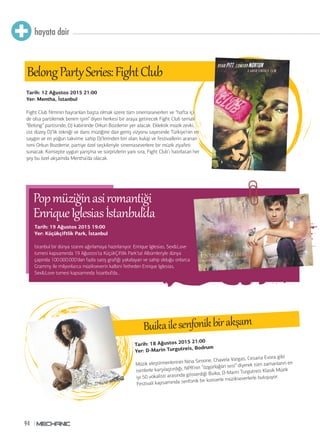 94
hayata dair
BelongPar Series:FightClub
Tarih: 18 Ağustos 2015 21:00
Yer: D-Marin Turgutreis, Bodrum
Müzik eleştirmenlerinin Nina Simone, Chavela Vargas, Cesaria Evora gibi
isimlerle karşılaştırdığı, NPR’nin “özgürlüğün sesi” diyerek tüm zamanların en
iyi 50 vokalisti arasında gösterdiği Buika, D-Marin Turgutreis Klasik Müzik
Festivali kapsamında senfonik bir konserle müzikseverlerle buluşuyor.
Buikailesenfonikbirakşam
Tim’ de
Blues Brothers gecesi
Tarih: 19 Ağustos 2015 19:00
Yer: Küçükçiftlik Park, İstanbul
İstanbul bir dünya starını ağırlamaya hazırlanıyor. Enrique Iglesias, Sex&Love
turnesi kapsamında 19 Ağustos’ta KüçükÇiftlik Park’ta! Albümleriyle dünya
çapında 100.000.000’dan fazla satış grafiği yakalayan ve sahip olduğu onlarca
Grammy ile milyonlarca müzikseverin kalbini fetheden Enrique Iglesias,
Sex&Love turnesi kapsamında İstanbul’da...
Popmüziğinasiromantiği
EnriqueIglesiasİstanbul’da
Tarih: 12 Ağustos 2015 21:00
Yer: Mentha, İstanbul
Fight Club filminin hayranları başta olmak üzere tüm sinemaseverleri ve “hafta içi
de olsa partilemek benim işim” diyen herkesi bir araya getirecek Fight Club temalı
“Belong” partisinde, DJ kabininde Orkun Bozdemir yer alacak. Eklektik müzik zevki,
üst düzey DJ’lik tekniği ve dans müziğine dair geniş vizyonu sayesinde Türkiye’nin en
saygın ve en yoğun takvime sahip DJ’lerinden biri olan, kulüp ve festivallerin aranan
ismi Orkun Bozdemir, partiye özel seçkileriyle sinemaseverlere bir müzik ziyafeti
sunacak. Konsepte uygun yarışma ve sürprizlerin yanı sıra, Fight Club’ı hatırlatan her
şey bu özel akşamda Mentha’da olacak.
 