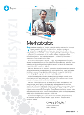 3 
Başyazı 
başyazı 
Merhabalar; 
7 Eylülde Mecidiyeköy’de bir rezidans inşaatında meydana gelen asansör kazasında 
hayatını kaybeden 10 işçimize Tanrı’dan rahmet, yakınlarına ve çalışma 
arkadaşlarına baş sağlığı diliyoruz. Çalışma ve Sosyal Bakanlık verilerine göre 
Türkiye’de her gün ortalama 172 iş kazası meydana geliyor. Bu kazalar her gün ortalama 
4 işçinin hayatına mal olurken, 6 işçi ise sürekli iş göremez hale geliyor. Çalışma 
hayatındaki bu olumsuz tablo, Türkiye’nin Avrupa’da iş kazaları ve işçi ölümlerinde 1. 
sıradaki yerini korumasına da neden oluyor. 
Bu olumsuz tabloya rağmen Türkiye’de iş sağlığı ve güvenliği bilincinin hala yeterli 
seviyeye gelmediğini görüyoruz. Bu bilincin artmasına yönelik, Mechanic dergisinde çeşitli 
makalelere yer veriyoruz. Bu sayımızda asansör kazası ile gündemde ilk sıraya oturan 
inşaat sektöründeki iş kazalarına değindik. 
Mechanic dergisinde en çok geri dönüş aldığımız okuyucularımızın merakla takip ettiği 
sektöre yön verenlerde, kurulduğu günden beri teknolojik gelişmeleri Türkiye’ye taşıyarak 
birçok ilke imza atmış Çilingiroğlu Mühendislik Müşavirlik firma sahibi , Mak.Yük.Müh. 
Sarven Çilingiroğlu ile geçmişten günümüze bir yolculuğa çıktık. 
Günümüzde yüksek enerji verimli ve düşük emisyonlu binalar inşa etmenin önemi 
giderek artarken nasıl tasarlanabileceğine dair fikirleri IES virtual enviroment ile enerji 
modellemesi yaklaşımı isimli makalemizde bulabilirsiniz. 
Mechanic Dergisi Eylül sayımızda bir yandan sektör ve yeni ürün haberlerine göz 
atarken sıcak ve sektör haberlerinden bunalmaya başladığınız anda mimar Antoni 
Gaudi’nin şehri Barcelona’ya yolculuğa çıkabilir, hedefe odaklanma, koordinasyon ve uzun 
süreli konsantrasyonunuzu geliştirmek için okçuluk tüyoları alabilir, çocuklarınızı ekran 
bağımlısı olmaktan nasıl kurtarabileceğinize dair bilgilenebilir, sonbaharın ilk ayının tadını 
çıkarmanızı sağlayacak hayata dair sayfalarımızda konser, sinema, kitap etkinliklerine göz 
atabilir, eğlenceli zeka soruları ile tebessüm edebilirsiniz. 
Sizin için hazırladığımız yeni sayımızı keyifle okumanızı diliyor, dergimizde emeği 
geçen herkese ve tüm okurlarımıza teşekkür ediyor, bir daha ki sayımızda tekrar 
görüşmeyi diliyoruz. 
Genel Yayın Yönetmeni 
Makina Mühendisi 
 