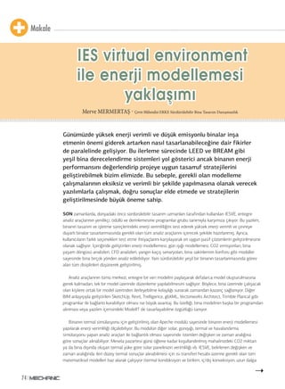 Makale 
74 
IES virtual environment 
ile enerji modellemesi 
yaklaşşıımıı 
Merve MERMERTAŞ - Çevre Mühendisi ERKE Sürdürülebilir Bina Tasarım Danışmanlık 
Günümüzde yüksek enerji verimli ve düşük emisyonlu binalar inşa 
etmenin önemi giderek artarken nasıl tasarlanabileceğine dair fikirler 
de paralelinde gelişiyor. Bu ilerleme sürecinde LEED ve BREAM gibi 
yeşil bina derecelendirme sistemleri yol gösterici ancak binanın enerji 
performansını değerlendirip projeye uygun tasarruf stratejilerini 
geliştirebilmek bizim elimizde. Bu sebeple, gerekli olan modelleme 
çalışmalarının eksiksiz ve verimli bir şekilde yapılmasına olanak verecek 
yazılımlarla çalışmak, doğru sonuçlar elde etmede ve stratejilerin 
geliştirilmesinde büyük öneme sahip. 
SON zamanlarda, dünyadaki öncü sürdürülebilir tasarım uzmanları tarafından kullanılan IESVE, entegre 
analiz araçlarının yenilikçi, ödüllü ve derinlemesine programlar grubu tanımıyla karşımıza çıkıyor. Bu yazılım, 
binanın tasarım ve işletme süreçlerindeki enerji verimliliğini test ederek yüksek enerji verimli ve çevreye 
duyarlı binalar tasarlanmasında gerekli olan tüm analiz araçlarını içerecek şekilde hazırlanmış. Ayrıca, 
kullanıcıların farklı seçenekleri test etme ihtiyaçlarını karşılayarak en uygun pasif çözümlerin geliştirilmesine 
olanak sağlıyor. İçeriğinde geliştirilen enerji modellemesi, gün ışığı modellemesi, CO2 emisyonları, bina 
yaşam döngüsü analizleri, CFD analizleri, yangın kaçış senaryoları, bina sakinlerinin konforu gibi modüller 
sayesinde bina birçok yönden analiz edilebiliyor. Yani sürdürülebilir yeşil bir binanın tasarlanmasında görev 
alan tüm disiplinleri düşünerek geliştirilmiş. 
Analiz araçlarının tümü merkezi, entegre bir veri modelini paylaşarak defalarca model oluşturulmasına 
gerek kalmadan, tek bir model üzerinde düzenleme yapılabilmesini sağlıyor. Böylece, bina üzerinde çalışacak 
olan kişilere ortak bir model üzerinden ilerleyebilme kolaylığı sunarak zamandan kazanç sağlanıyor. Diğer 
BIM anlayışıyla geliştirilen SketchUp, Revit, Trelligence, gbXML, Vectorworks Architect, Trimble Plancal gibi 
programlar ile bağlantı kurabiliyor olması ise büyük avantaj. Bu özelliği, bina modelinin başka bir programdan 
alınması veya yazılım içerisindeki ModelIT de tasarlayabilme özgürlüğü tanıyor. 
Binanın termal simülasyonu için geliştirilmiş olan Apeche modülü sayesinde binanın enerji modellemesi 
yapılarak enerji verimliliği ölçülebiliyor. Bu modülün diğer solar, günışığı, termal ve havalandırma 
simülasyonu yapan analiz araçları ile bağlantılı olması sayesinde istenilen değişken ve zaman aralığına 
göre sonuçlar alınabiliyor. Mesela pazartesi günü öğlene kadar koşullandırılmış mahalinizdeki CO2 miktarı 
ya da bina dışında oluşan termal yüke göre solar panelinizin verimliliği vb. IESVE, belirlenen değişken ve 
zaman aralığında ileri düzey termal sonuçlar alınabilmesi için ısı transferi hesabı üzerine gerekli olan tüm 
matematiksel modelleri baz alarak çalışıyor (termal kondüksiyon ve birikim, iç/dış konveksiyon, uzun dalga 
 