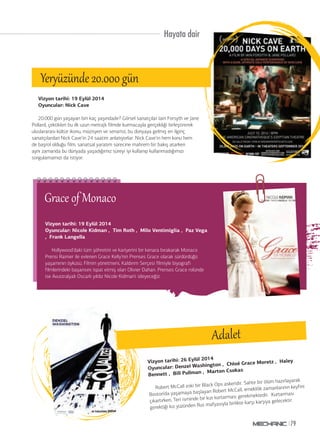 Hayata dair 
20.000 gün yaşayan biri kaç yaşındadır? Görsel sanatçılar Iain Forsyth ve Jane 
Pollard, çektikleri bu ilk uzun metrajlı filmde kurmacayla gerçekliği birleştirerek 
uluslararası kültür ikonu, müzisyen ve senarist, bu dünyaya gelmiş en ilginç 
sanatçılardan Nick Cave’in 24 saatini anlatıyorlar. Nick Cave’in hem konu hem 
de başrol olduğu film, sanatsal yaratım sürecine mahrem bir bakış atarken 
aynı zamanda bu dünyada yaşadığımız süreyi iyi kullanıp kullanmadığımızı 
sorgulamamızı da istiyor. 
Vizyon tarihi: 26 Eylül 2014 
Oyuncular: Denzel Washington , Chloë Grace Moretz , Haley 
Bennett , Bill Pullman , Marton Csokas 
Robert McCall eski bir Black Ops askeridir. Sahte bir ölüm hazırlayarak 
Boston’da yaşamaya başlayan Robert McCall, emeklilik zamanlarının keyfini 
çıkartırken, Teri isminde bir kızı kurtarması gerekmektedir. Kurtarması 
gerektiği kız yüzünden Rus mafyasıyla birlikte karşı karşıya gelecektir. 
79 
Adalet 
Yer®ğzünde 20.000 gğn 
Vizyon tarihi: 19 Eylül 2014 
Oyuncular: Nick Cave 
Blues BTriomth’ edres gecesi 
Vizyon tarihi: 19 Eylül 2014 
Oyuncular: Nicole Kidman , Tim Roth , Milo Ventimiglia , Paz Vega 
, Frank Langella 
Grace of Monaco 
Hollywood’daki tüm şöhretini ve kariyerini bir kenara bırakarak Monaco 
Prensi Rainier ile evlenen Grace Kelly’nin Prenses Grace olarak sürdürdüğü 
yaşamının öyküsü. Filmin yönetmeni, Kaldırım Serçesi filmiyle biyografi 
filmlerindeki başarısını ispat etmiş olan Olivier Dahan. Prenses Grace rolünde 
ise Avustralyalı Oscarlı yıldız Nicole Kidman’ı izleyeceğiz. 
 