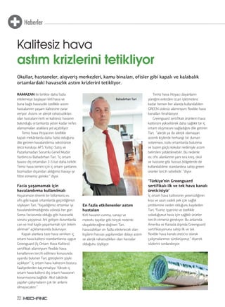 Haberler
22
RAMAZAN ile birlikte daha fazla
etkilemeye başlayan kirli hava ve
buna bağlı havasızlık özellikle astım
hastalarının yaşam kalitesine zarar
veriyor. Astımı ve alerjik rahatsızlıkları
olan hastaların kirli ve kalitesiz havanın
bulunduğu ortamlarda yeteri kadar nefes
alamamaları ataklara yol açabiliyor.
Temiz hava ihtiyacının özellikle
kapalı mekânlarda daha fazla olduğunu
dile getiren havalandırma sektörünün
öncü kuruluşu AFS Yurtiçi Satış ve
Pazarlamadan Sorumlu Genel Müdür
Yardımcısı Bahadırhan Tari, “İç ortam
havası dış ortamdan 2-5 kat daha kirlidir.
Temiz hava temini için iç ortam şartlarını
bozmadan dışarıdan aldığımız havayı iyi
filtre etmemiz gerekir.” diyor.
Facia yaşamamak için
havalandırma kullanılmalı
Hayatımızın önemli bir bölümünü ev,
ofis gibi kapalı ortamlarda geçirdiğimizi
söyleyen Tari, “Yaşadığımız ortamlar iyi
havalandırılmadığında aslında her gün
Soma faciasında olduğu gibi havasızlık
sorunu yaşıyoruz. Ani gelişen durumlarda
can ve mal kaybı yaşamamak için önlem
alınmalı” açıklamasında bulunuyor.
Kapalı alanlara taze hava verirken iç
ortam hava kalitesi standartlarına uygun
Greenguard (İç Ortam Hava Kalitesi)
sertifikalı alüminyum flexible hava
kanallarının tercih edilmesi konusunda
uyarıda bulunan Tari, görüşlerini şöyle
açıklıyor:” İç ortam hava kalitesini bozucu
faaliyetlerden kaçınmalıyız. Yüksek iç
ortam hava kalitesi dış ortam havasının
korunmasına bağlıdır. Aksi takdirde
yapılan çalışmaların çok bir anlamı
olmayacaktır.”
En fazla etkilenenler astım
hastaları
Kirli havanın ısınma, sanayi ve
motorlu taşıtlar gibi birçok nedenle
oluşabileceğine değinen Tari,
havasızlıktan en fazla etkilenecek olan
kişilerin hassas yapılarından dolayı astım
ve alerjik rahatsızlıkları olan hastalar
olduğunu söylüyor.
Temiz hava ihtiyacı duyanların
yüreğini evlerden ticari işletmelere
kadar hemen her alanda kullanılabilen
GREEN izolesiz alüminyum flexible hava
kanalları ferahlatıyor.
Greenguard sertifikalı ürünlerin hava
kalitesini yükselterek daha sağlıklı bir iç
ortam oluşmasını sağladığını dile getiren
Tari, “alerjik ya da alerjik olamayan
astımlı kişilerde herhangi bir duman
solunması, tozlu ortamlarda bulunma
ve bazen güçlü kokular nedeniyle astım
belirtileri şiddetlenebilir. Bu nedenle
ev, ofis alanlarının yanı sıra kreş, okul
ve hastane gibi hassas bölgelerde de
kullanılabilme standardına sahip green
ürünler tercih sebebidir. “diyor.
‘Türkiye’nin Greenguard
sertifikalı ilk ve tek hava kanalı
üreticisiyiz’
İç ortam hava kalitesinin yetersizliğinin
kısa ve uzun vadeli pek çok sağlık
problemine neden olduğunu kaydeden
Tari, “Eviniz, işyeriniz ve özellikle
soluduğunuz hava için sağlıklı ürünler
tercih etmeniz gerekiyor. Bu anlamda
Amerika ve Kanada dışında Greenguard
sertifikasyonuna sahip ilk ve tek
flexible hava kanalı üreticisi olarak
çalışmalarımızı sürdürüyoruz.” diyerek
sözlerini sonlandırıyor.
Okullar, hastaneler, alışveriş merkezleri, kamu binaları, ofisler gibi kapalı ve kalabalık
ortamlardaki havasızlık astım krizlerini tetikliyor.
Kalitesiz hava
astım krizlerini tetikliyor
Bahadırhan Tari
 