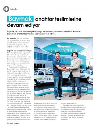Haberler
34
BELİRLENEN yıllık satış hedeflerine
ulaşan yetkili bayiler, 27 Haziran 2014
tarihinde Baymak Genel Merkezi’nde
düzenlenen muhteşem bir kokteyl
eşliğinde anahtarlarını teslim aldılar.
Değişim her alanda hissediliyor
Baymak araç kampanyası kapsamında,
2014 model 20 Tata ve 20 Renault
Symbol markalı araçlar sahiplerini buldu.
Tüm anahtar teslimleri, bizzat Baymak
Genel Müdürü Ender Çolak tarafından
yapılırken, bayiler bu özel etkinlikte yer
almanın keyfini çıkardılar.
Araç teslim töreninde Baymak
Genel Müdürü Ender Çolak şunları dile
getirdi; ‘’ Baymak olarak bayilerimiz ve
bayilerimizle olan sağlam ilişkilerimiz
bizim için her zaman çok önemli
olmuştur. Şüphesiz Baymak’ın yakaladığı
başarı grafiğinde en büyük pay sahipleri
onlardır. Hedefini gerçekleştiren
bayilerimizin bugün araç teslimlerini
yapıyor olmaktan dolayı gururluyuz.
Baymak markasının ayrılmaz parçası
olan bayilerimize her alanda kendilerini
özel hissettirmek bizim ana amacımızdır.
İşte bu nedenle, bugün bu araç teslimini
farklı bir seremoniye çevirdik ve
Baymak’ın yaşadığı değişimi her alana
taşımak istedik. Baymak, Avrupa’nın 3.
Dev ısıtma grubu olan BDR THERMEA
Grup şirketi olduktan sonra, kalıcı liderlik
için 5 ana ilkeyi kendine esas aldı, bunlar:
‘’Ürün gamını genişleterek tüketiciye
seçim yapmasını kolaylaştıracak sayıda
ve üstün kalitede ürünler sunmak,
kullanıcının ve servis sağlayıcının ürünü
kolayca kullanmasını sağlayan tüketici-
odaklı akıllı tasarımlar yaratmak, ürün
gamının ve uygulamalarının hibrit-yani
konvansiyonel yöntemlerle, yeni enerji
yöntemlerini birlikte değerlendiren
biçimde olması, yenilenebilir enerji
kaynaklarının çok daha fazla kullanılması
ve son olarak Baymak ürünlerin en
iyi fiyat-performans oranına sahip
olması.’’ İşte bu ilkeler ışığında Baymak’ı
beraberce daha da güçlendirmeye ve
bir lidere yakışır şekilde sektöre yön
vermeye devam edeceğiz.’’
Baymak’ın uzun yılladır düzenlediği
araç kampanyası, bayiler tarafından hem
oldukça ilgi görüyor, hem de tüm bayiler
hedeflerini tamamlar tamamlamaz
araçlarına kavuşmanın keyfini yaşıyorlar.
Baymak 2014 yılının ilk yarısında 140
araç vermiş olup, anahtar teslimlerini
sürdürecek.
Baymak, 2014’de düzenlediği kampanya kapsamında otomobil almaya hak kazanan
bayilerinin anahtar teslimlerini yapmaya devam ediyor.
Baymak anahtar teslimlerine
devam ediyor
 
