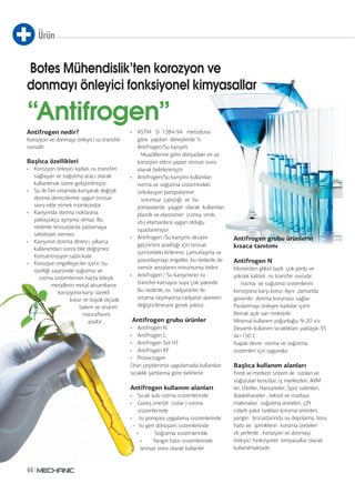 Ürün
44
Antifrogen nedir?
Korozyon ve donmayı önleyici ısı transfer
sıvısıdır.
Başlıca özellikleri
• Korozyon önleyici katkılı, ısı transferi
sağlayan ve soğutma aracı olarak
kullanılmak üzere geliştirilmiştir.
• Su ile her ortamda karışarak değişik
donma derecelerine uygun tesisat
sıvısı elde etmek mümkündür.
• Karışımda donma noktasına
yaklaştıkça ayrışma olmaz. Bu
nedenle tesisatlarda patlamaya
sebebiyet vermez.
• Karışımın donma direnci, yıllarca
kullanımdan sonra bile değişmez.
Konsantrasyon sabit kalır.
• Korozyon engelleyiciler içerir, bu
özelliği sayesinde soğutma ve
ısıtma sistemlerinin hatta bileşik
metallerin metal aksamlarını
korozyona karşı sürekli
korur ve büyük ölçüde
bakım ve onarım
masraflarını
azaltır.
• ASTM D 1384-94 metoduna
göre yapılan deneylerde ½
Antifrogen/Su karışım,
Muadillerine göre dünyadaki en az
korozyon etkisi yapan tesisat sıvısı
olarak belirlenmiştir.
• Antifrogen/Su karışımı kullanılan
ısıtma ve soğutma sistemindeki
sirkülasyon pompalarının
sorunsuz çalıştığı ve bu
pompalarda yaygın olarak kullanılan
plastik ve elastomer (conta, orink,
vb.) elamanlara uygun olduğu
ispatlanmıştır.
• Antifrogen /Su karışımı oksijen
geçirimini azalttığı için tesisat
içerisindeki kirlenme, çamurlaşma ve
yosunlaşmayı engeller, bu nedenle de
sensör arızalarını minumuma indirir .
• Antifrogen / Su karışımının ısı
transfer katsayısı suya çok yakındır.
Bu nedenle, ısı radyatörler ile
ortama taşınıyorsa radyatör alanının
değiştirilmesine gerek yoktur.
Antifrogen grubu ürünler
• Antifrogen N
• Antifrogen L
• Antifrogen Sol HT
• Antifrogen KF
• Protectogen
Ürün çeşitlerimiz uygulamada kullanılan
sıcaklık şartlarına göre belirlenir.
Antifrogen kullanım alanları
• Sıcak sulu ısıtma sistemlerinde
• Güneş enerjili (solar ) ısıtma
sistemlerinde
• Isı pompası uygulama sistemlerinde
• Isı geri dönüşüm sistemlerinde
• Soğutma sistemlerinde
• Yangın hattı sistemlerinde
tesisat sıvısı olarak kullanılır.
Antifrogen grubu ürünlerin
kısaca tanıtımı
Antifrogen N
Monietilen glikol bazlı çok yönlü ve
yüksek kaliteli ısı transfer sıvısıdır.
Isıtma ve soğutma sistemlerini
korozyona karşı korur. Aynı zamanda
güvenilir donma koruması sağlar.
Paslanmayı önleyen katkılar içerir.
Berrak açık sarı renktedir.
Minimal kullanım yoğunluğu; % 20 v/v
Devamlı kullanım sıcaklıkları; yaklaşık-35
ila+150 C
Kapalı devre ısıtma ve soğutma
sistemleri için uygundur.
Başlıca kullanım alanları
Ferdi ve merkezi sistem ile ısıtılan ve
soğutulan konutlar, iş merkezleri, AVM
ler, Oteller, Hastaneler, Spor salonları,
İbadethaneler , tekstil ve matbaa
makinaları soğutma üniteleri, çift
cidarlı yakıt tankları koruma üniteleri,
yangın tesisatlarında su depolama, boru
hattı ve sprinklerin koruma üniteleri
vb yerlerde , korozyon ve donmayı
önleyici fonksiyonel kimyasallar olarak
kullanılmaktadır.
Botes Mühendislik’ten korozyon ve
donmayı önleyici fonksiyonel kimyasallar
“Antifrogen”
 