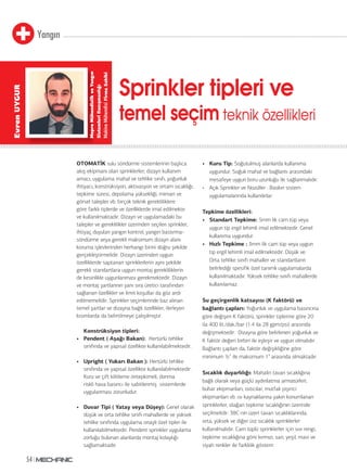 Yangın
54
OTOMATİK sulu söndürme sistemlerinin başlıca
akış ekipmanı olan sprinklerler; dizayn kullanım
amacı, uygulama mahal ve tehlike sınıfı, yoğunluk
ihtiyacı, konstrüksiyon, aktivasyon ve ortam sıcaklığı,
tepkime süresi, depolama yüksekliği, mimari ve
görsel talepler vb. birçok teknik gerekliliklere
göre farklı tiplerde ve özelliklerde imal edilmekte
ve kullanılmaktadır. Dizayn ve uygulamadaki bu
talepler ve gereklilikler üzerinden seçilen sprinkler,
ihtiyaç duyulan yangın kontrol, yangın bastırma-
söndürme veya gerekli maksimum dizayn alanı
koruma işlevlerinden herhangi birini doğru şekilde
gerçekleştirmelidir. Dizayn üzerinden uygun
özelliklerde saptanan sprinklerlerin aynı şekilde
gerekli standartlara uygun montaj gerekliliklerin
de kesinlikle uygunlanması gerekmektedir. Dizayn
ve montaj şartlarının yanı sıra üretici tarafından
sağlanan özellikler ve limit koşullar da göz ardı
edilmemelidir. Sprinkler seçimlerinde baz alınan
temel şartlar ve dizayna bağlı özellikler, ilerleyen
kısımlarda da belirtilmeye çalışılmıştır.
Konstrüksiyon tipleri:
• Pendent ( Aşağı Bakan): Hertürlü tehlike
sınıfında ve yapısal özellikte kullanılabilmektedir.
• Upright ( Yukarı Bakan ): Hertürlü tehlike
sınıfında ve yapısal özellikte kullanılabilmektedir.
Kuru ve çift kilitleme öntepkimeli, donma
riskli hava basıncı ile sabitlenmiş sistemlerde
uygulanması zorunludur.
• Duvar Tipi ( Yatay veya Düşey): Genel olarak
düşük ve orta tehlike sınıfı mahallerde ve yüksek
tehlike sınıfında uygulama onaylı özel tipler ile
kullanılabilmektedir. Pendent sprinkler uygulama
zorluğu bulunan alanlarda montaj kolaylığı
sağlamaktadır.
• Kuru Tip: Soğutulmuş alanlarda kullanıma
uygundur. Soğuk mahal ve bağlantı arasındaki
mesafeye uygun boru uzunluğu ile sağlanmalıdır.
• Açık Sprinkler ve Nozüller : Baskın sistem
uygulamalarında kullanılırlar.
Tepkime özellikleri:
• Standart Tepkime: 5mm lik cam tüp veya
uygun tip ergil lehimli imal edilmektedir. Genel
kullanıma uygundur.
• Hızlı Tepkime : 3mm lik cam tüp veya uygun
tip ergil lehimli imal edilmektedir. Düşük ve
Orta tehlike sınıfı mahaller ve standartların
belirlediği spesifik özel tanımlı uygulamalarda
kullanılmaktadır. Yüksek tehlike sınıfı mahallerde
kullanılamaz.
Su geçirgenlik katsayısı (K faktörü) ve
bağlantı çapları: Yoğunluk ve uygulama basıncına
göre değişen K faktörü, sprinkler tiplerine göre 20
ila 400 lit./dak./bar (1.4 ila 28 gpm/psi) arasında
değişmektedir. Dizayna göre belirlenen yoğunluk ve
K faktör değeri birbiri ile eşleşir ve uygun olmalıdır.
Bağlantı çapları da, faktör değişikliğine göre
minimum ½” ile maksimum 1” arasında olmaktadır.
Sıcaklık duyarlılığı: Mahalin tavan sıcaklığına
bağlı olarak veya güçlü aydınlatma armatürleri,
buhar ekipmanları, ısıtıcılar, mutfak pişirici
ekipmanları vb. ısı kaynaklarına yakın konumlanan
sprinklerler, olağan tepkime sıcaklığının üzerinde
seçilmelidir. 38C nin üzeri tavan sıcaklıklarında;
orta, yüksek ve diğer üst sıcaklık sprinklerler
kullanılmalıdır. Cam tüplü sprinklerler için sıvı rengi,
tepkime sıcaklığına göre kırmızı, sarı, yeşil, mavi ve
siyah renkler ile farklılık gösterir.
Sprinkler tipleri ve
temel seçim teknik özellikleri
MeproMühendislikveYangın
SistemleriDanışmanlığı
MakineMühendisiFirmaSahibi
EvrenUYGUR
 