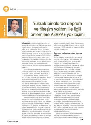 Makale
56
DÜNYADAKİ en aktif tektonik bölgelerden biri
üzerinde yer alan ülkemizde 1999 yılında yaşanan
Kocaeli depremi sonucunda meydana gelen
büyük can ve mal kayıpları, deprem olgusunun
yaşamımıza daha fazla girmesine yol açmıştır. Bu
felaketin ardından toplumun her kesiminin deprem
felaketine olan ilgisi ve bakış açısı farklı bir boyut
kazanmıştır. Depremlerden sonra ortaya çıkan
can kayıplarının ve maddi kayıpların boyutları ülke
ekonomisine ağır bir etki yapmış, sadece deprem
bölgesinde yaşayan insanları değil tüm ülke
çapında toplumun tüm kesimlerini olumsuz yönde
etkilemiştir.
Depremler tüm dünyada milyonlarca kişinin
can ve mal varlığı için bir tehdit olmaya devam
etmektedir. Yıllardır Türkiye gibi depremler ile iç
içe yaşayan ABD ve Japonya gibi ülkelerde de
aynı sorunların yaşandığı, son yıllarda gerçekleşen
depremlerden sonra görülmüştür. Ülkelerin
depremler sonrasında yaşadıkları durumlar
aynı olsa bile aralarındaki fark, meydana gelen
hasarların ve ekonomik kayıpların boyutudur. Söz
konusu ülkelerde deprem bilincinin tüm toplum
kesimlerinde gerek düşünce gerekse uygulama
açısından günlük yaşama iyice yerleşmiş olması,
depremin bu ülkelerde yarattığı etkilerin Türkiye’de
yaşadığımız etkilerden az olmasını sağlamaktadır.
Teknolojinin gelişmesiyle birlikte son yıllarda
ülkemizde de yaygınlaşmaya başlayan yüksek
binalar için deprem olgusu eskisine göre çok daha
kritik hale gelmiştir. Üstelik genellikle çok lüks
yapılar olan bu tip binalarda satılabilir alanlar çok
kıymetli olduğundan ötürü, tesisatlar için gerekli
hacimler asgariye indirilmeye çalışılmaktadır. Hal
böyle olunca da titreşim ve gürültü sorunları da
ortaya çıkmaktadır. Tesisatların deprem koruması
ve titreşim yalıtımı konuları bir arada ele alınması
gereken hususlar olduğundan ötürü, bu konuda
yaşanan sorunlar ve bunlara uygun çözümler gerek
sektörde edinilen deneyimler gerekse yaygın olarak
başvurulan ASHRAE kaynaklarına dayandırılarak bu
makalede ele alınmıştır.
Depremin toplum üzerindeki olumsuz
etkileri
Değişen dünya ve gelişen teknoloji çerçevesinde
toplumların depreme karşı olan davranışları her
geçen yıl daha farklı bir boyut kazanmaktadır.
Depreme karşı dayanıklı yapı tasarımı için
geliştirilen yönetmeliklerde ilk yıllarda amaç yapının
belirli bir deprem seviyesi altında yıkılmadan
ayakta kalması ve yapı içerisindeki insanların
deprem sonrası yapıdan sağ olarak çıkmalarını
sağlamaktı. Deprem tehlikesi altındaki tüm
ülkelerde temel amaç insanın deprem sırasında
can güvenliğinin sağlanmasıdır; bu amaç ilk ve
en önemli amaçtır. Bu amaca yönelik olarak ABD
ve Japonya gibi ülkelerde çeşitli yönetmelikler
hazırlanmıştır ve bunlar Türkiye’de de mevcut
koşullara uyarlanarak kullanılmaktadır. Ayrıca
bu yönetmelikler, zaman içerisinde yapılan
araştırmalar ve yaşanılan depremlerden elde edilen
veriler ışığında yenilenmektedir.
Yapısal olmayan elemanlar, yaralanma ve
can kayıpları yanında maddi kayıplara da yol
açmaktadır. Bir deprem sonrasında yapısal
olmayan elemanlardan kaynaklanan yangın,
su baskınları vb etkilerden kaynaklanan maddi
hasarlar çok ciddi boyutlara ulaşabilmektedir. Yine
aynı araştırma sonucunda 1999 İzmit depreminden
sonra hayatta kalanların yaşadığı maddi kayıpların
%30’unun yapısal olmayan elemanlardan
kaynaklandığı belirtilmiştir.
Deprem sonrası yapısal olmayan elemanların
doğrudan yarattığı maddi kaybın yanında söz
konusu yapısal olmayan hasarın meydana geldiği
Yüksek binalarda deprem
ve titreşim yalıtımı ile ilgili
önlemlere ASHRAE yaklaşımı
MakineYüksekMühendisi
UlusYapıGenelMüdürü
OkanSEVER
 