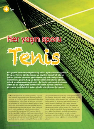 Spor
80
Tenis
Her yaşın sporuHer yaşın sporu
Her yaştan insanın oynayabileceği tenis, aynı zamanda eğlenceli
bir spor. Teniste tüm kaslarınız ve beyniniz koordineli olarak
çalışır. Formda kalırsınız, çünkü tenis yağ ve kalori yakımını
maksimuma çıkarır. Kalp ve damar sisteminizi olumlu etkiler,
atletik kondisyonunuzu yükseltir. İyi huylu kolesterol üretiminiz
artar, bu da sağlığınıza olumlu etki yapar. Ayrıca kendinize
güveniniz ve disiplininiz artar, sinirleriniz güçlenir. İyi maçlar…
İLK olarak İngiltere’de 1800’lerde oynanmaya başlanan
tenis, öncelikle İngilizce konuşulan ülkelerde yaygınlaştı.
Yorucu ve bir o kadar da eğlenceli bir spor olan tenise her
yaşta başlanabilir. Tenis bugün bir olimpiyat sporu olup,
her seviyeden, her yaştan ve her ülkeden oyuncusu vardır.
Dikdörtgen düz bir yüzeyin üzerinde genellikle betonda,
toprakta veya çimin üzerinde oynanır. Tekler maçlarında
kort 9 metre uzunluğunda ve 8,23 metre enindedir.
Kortun eni çiftler maçlarında 10,97 metreye çıkartılır.
Kortların genişliğini belirleyen çizgilere sınır çizgileri denir.
Kortların yüzeyinde kullanılan malzemeye bağlı olarak her
topun yüzeye sekmesindeki hızı farklıdır. Bu da iki kişilik
oyunlarda oyunun seviyesini etkileyebilir. Toprak kortlar,
yavaş olarak tanımlanır. Çünkü top rakete gelene kadar
hız kaybeder, ondan sonra oldukça yükseğe zıplar ve yere
çarptıktan sonra ani bir hızlanma olur. Toprak korttaki
maçlar winner adı verilen sayı alan vuruşların daha zor
olması sebebiyle daha uzun sürer. Sayılar genellikle
oyuncuların basit hatalar denilen topun filede kalması
ya da çizgilerin dışarı atılması sonucu alınır. Sert ve çim
kortlar daha hızlı yüzeylerdir. Bu hız, yapıldıkları maddeye
göre değişir. Bu yüzeylerin özelliği kısa sıçrayışlardır.
Bu kortlarda sert servis atan ve vuruşları sert olan
oyuncuların avantajı vardır. Çim kortlarda topun sıçrama
miktarı, çimin ne kadar sağlıklı ve ne sıklıkta biçildiğini
gösterir.
 