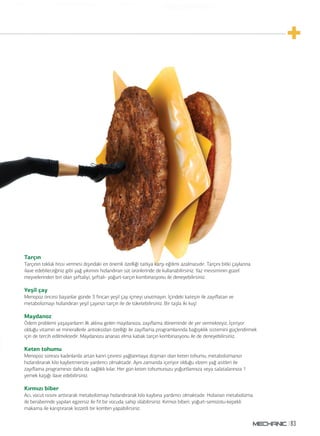 83
Tarçın
Tarçının tokluk hissi vermesi dışındaki en önemli özelliği tatlıya karşı eğilimi azalmasıdır. Tarçını bitki çaylarına
ilave edebileceğiniz gibi yağ yıkımını hızlandıran süt ürünlerinde de kullanabilirsiniz. Yaz mevsiminin güzel
meyvelerinden biri olan şeftaliyi, şeftali- yoğurt-tarçın kombinasyonu ile deneyebilirsiniz.
Yeşil çay
Menopoz öncesi bayanlar günde 3 fincan yeşil çay içmeyi unutmayın. İçindeki kateşin ile zayıflatan ve
metabolizmayı hızlandıran yeşil çayınızı tarçın ile de tüketebilirsiniz. Bir taşla iki kuş!
Maydanoz
Ödem problemi yaşayanların ilk aklına gelen maydanoza, zayıflama döneminde de yer vermekteyiz. İçeriyor
olduğu vitamin ve minerallerle antioksidan özelliği ile zayıflama programlarında bağışıklık sistemini güçlendirmek
için de tercih edilmektedir. Maydanozu ananas elma kabak tarçın kombinasyonu ile de deneyebilirsiniz.
Keten tohumu
Menopoz sonrası kadınlarda artan karın çevresi yağlanmaya düşman olan keten tohumu, metabolizmanızı
hızlandırarak kilo kaybetmenize yardımcı olmaktadır. Aynı zamanda içeriyor olduğu elzem yağ asitleri ile
zayıflama programınızı daha da sağlıklı kılar. Her gün keten tohumunuzu yoğurtlarınıza veya salatalarınıza 1
yemek kaşığı ilave edebilirsiniz.
Kırmızı biber
Acı, vücut ısısını arttırarak metabolizmayı hızlandırarak kilo kaybına yardımcı olmaktadır. Hızlanan metabolizma
ile beraberinde yapılan egzersiz ile fit bir vücuda sahip olabilirsiniz. Kırmızı biberi, yoğurt-semizotu-kepekli
makarna ile karıştırarak lezzetli bir kombin yapabilirsiniz.
 