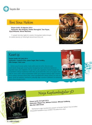 Vizyon tarihi: 05 Eylül 2014
Oyuncular: Megan Fox, William Fichtner, Whoopi Goldberg,
Mos Def, Will Arnett
Manhattan’ın lağım kanallarında yaşayan ve hocaları Splinter Usta ile birlikte
dünyayıdaki kötülüklere karşı verdikleri mücadele konu alıyor.
Ninja Kaplumbağalar 3D
hayata dair
84
Vizyon tarihi: 29 Ağustos 2014
Oyuncular: Ben Kingsley, Stellan Skarsgård, Tom Payne,
Elyas M’barek, Olivier Martinez
11 yüzyılın İran’ında, İngiliz bir cerrahın, Hristiyanların kabul etmeyen
bir okulda okumak için Yahudi gibi davranmasını konu alır.
İbni Sina: Hekim
Vizyon tarihi: 05 Eylül 2014
Oyuncular: Cameron Diaz, Jason Segel, Rob Corddry,
Ellie Kemper, Rob Lowe
Annie ve Jay iki çocuk sahibi, mutlu evlilik süren bir çifttir. Ama her uzun
süreli ilişkide olduğu gibi cinsel hayatları durağanlaşmıştır, birbirlerine ilişkilerinin
başındaki kadar yakın değildirler. Bir gün Annie, seks hayatlarına hareket katmak için
sevişmelerini videoya kaydetmeyi teklif eder, Jay de kabul eder. Gece çok iyi geçer ama
ufak bir sorun vardır: videoyu kaydettikleri tablet aynı programı kullanan diğer cihazlara
da bu videoyu otomatik olarak yollar. Sabah uyandıklarında videoyu silmek için artık çok
geçtir. Şimdi tek hedefleri videolarının yollandığı diğer insanların tabletlerini ne pahasına
olursa olsun ele geçirmektir.
Kasetişi
 