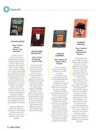 hayata dair
86
TÜRLERİN KÖKENİ
Yazar: Charles
Darwin
Yayınevi: Gün
Yayıncılık
Charles Darwin’in
organik evrim kuramı
bilime yaptığı katkı kadar,
getirdiği tartışmalarla da
önemli bir kitaptır. Onun
yaptığı beş yıllık araştırma
gezisi sonunda bulduğu
canlı ve fosiller, saptadığı
canlı özellikleri, gözlemlediği
insan toplulukları ve bunlara
dayanarak vardığı sonuçlar
bir anda kitaplaşmadı. Evrim
kitabının kitaplaşması bu
bilim adamının yirmi yılını
aldı. Darwin’in evrim kuramı
“canlıların ortak atalardan
evrilerek çeşitlendiği”
düşüncesine dayanır. 150
yıl önce tartışılan ve bilim
insanlarının çoğunluğunca
kabul gören bu görüş,
günümüzde kimi çevrelerce
din adına hâlâ reddediliyor.
Bu reddedişte Darwin’in bir
teolog olduğu da unutuluyor.
Darwin’in doğumunun
200 Türlerin Kökeni’nin
yayınlanışının 150. Yılındayız
ve Türlerin Kökeni hem
Türkiye hem dünya için yeni
tartışmalar getirecek bir
tazelikte.
ÇANLAR KİMİN
İÇİN ÇALIYOR
Yazar: Ernest
Hemingway
Yayınevi: Bilgi
Ormanda, çamların
iğne yapraklarıyla
kaplanmış kahverengi
toprağa yüzükoyun
uzanmış; çenesini,
kavuşturduğu kollarına
dayamıştı. Çam
ağaçlarının tepelerinde,
yükseklerde bir yel estirip
duruyordu. Uzandığı
yerden hafif bir eğimle
inen dağın yamacı,
aşağılarda alabildiğine
dikleşiyordu. Geçit
boyunca dolana dolana
giden yolun yağlı karasını
bile görebiliyordu yattığı
yerden. Yolun kıyısında
bir ırmak vardı; geçidin
aşağısında, akarsuyun
yanı başındaki hızarı;
büğetten, yaz güneşi
altında dökülen apak
suları da görebiliyordu.
OTOMATİK
PORTAKAL
Yazar : Anthony
Burgess
Yayınevi:Kültür
Yayınları
Tüm hayvanların en
zekisi, iyiliğin ne demek
olduğunu bilen insanoğluna
sistematik bir baskı
uygulayarak onu otomatik
işleyen bir makine haline
getirenlere kılıç kadar
keskin olan kalemimle
saldırmaktan başka hiçbir
şey yapamıyorum...
Cockney dilinde
(İngiliz argosu) bir deyiş
vardır. “Uqueer as as
clockwork orange”. Bu
deyiş, olabilecek en yüksek
derecede gariplikleri
barındıran kişi anlamına
gelir. Bu çok sevdiğim
lafı, yıllarca bir kitap
başlığında kullanmayı
düşünmüşümdür. Bir de
tabii Malezya’da “canlı”
anlamına gelen “orang”
sözcüğü var. Kitabı
yazmaya başladığımda,
rengi ve hoş bir kokusu olan
bir meyvenin kullanıldığı
bu deyişin, tam da benim
anlatmak istediğim
duruma, Pavlov kanunlarının
uygulanmasına dayalı bir
hikâyeye çok iyi oturduğunu
düşündüm...
BÜLBÜLÜ
ÖLDÜRMEK
Yazar: Harper Lee
Yayınevi :Altın
Kitaplar
Bu kitap Amerikan
Kütüphaneciler Birliğince
yüzyılın en iyi romanı
seçilmiştir.
Uzun süredir en çok
aranan kitaplar arasında
yer alan Bülbülü Öldürmek
yeniden piyasada...
“İstediğiniz kadar şakrak
kuşu vurabilirsiniz ama
bülbülü öldürmek günahtır,
bunu asla unutmayın.”
Amerikada 1930ların
Güney Eyaletlerinden birinde
bir zenci be-yaz bir kızın
ırzına geçmekle suçlanır.
Önyargılar, şiddet ve riyakâr-
lıkla beslenen Güneyli
erişkinlerin ırk ve sınıf ayrımı
konusundaki mantıksız
yaklaşımlarını Scout ve
Jem Finch adlarındaki iki
çocuğun ağzından keyifli bir
dille bize aktaran roman,
aynı zamanda kent hal-kının
vicdanına karşı tek başına
karşı koyan bir erkeğin
mücadelesini de anlatıyor.
 