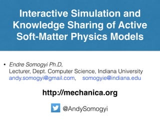 Interactive Simulation and
Knowledge Sharing of Active
Soft-Matter Physics Models
• Endre Somogyi Ph.D,  
Lecturer, Dept. Computer Science, Indiana University 
andy.somogyi@gmail.com, somogyie@indiana.edu
http://mechanica.org
@AndySomogyi
 