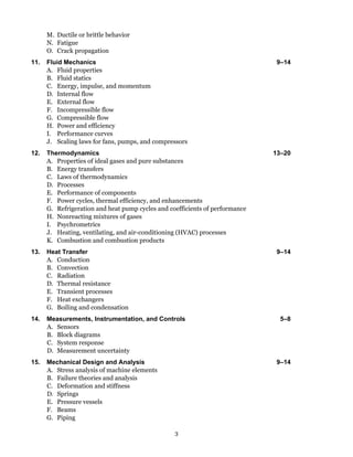 3
M. Ductile or brittle behavior
N. Fatigue
O. Crack propagation
11. Fluid Mechanics 9–14
A. Fluid properties
B. Fluid statics
C. Energy, impulse, and momentum
D. Internal flow
E. External flow
F. Incompressible flow
G. Compressible flow
H. Power and efficiency
I. Performance curves
J. Scaling laws for fans, pumps, and compressors
12. Thermodynamics 13–20
A. Properties of ideal gases and pure substances
B. Energy transfers
C. Laws of thermodynamics
D. Processes
E. Performance of components
F. Power cycles, thermal efficiency, and enhancements
G. Refrigeration and heat pump cycles and coefficients of performance
H. Nonreacting mixtures of gases
I. Psychrometrics
J. Heating, ventilating, and air-conditioning (HVAC) processes
K. Combustion and combustion products
13. Heat Transfer 9–14
A. Conduction
B. Convection
C. Radiation
D. Thermal resistance
E. Transient processes
F. Heat exchangers
G. Boiling and condensation
14. Measurements, Instrumentation, and Controls 5–8
A. Sensors
B. Block diagrams
C. System response
D. Measurement uncertainty
15. Mechanical Design and Analysis 9–14
A. Stress analysis of machine elements
B. Failure theories and analysis
C. Deformation and stiffness
D. Springs
E. Pressure vessels
F. Beams
G. Piping
 